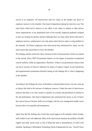58
service to an employer. All interviewees rank low salary as the number one factor of
employee turnover in the chamber. One head of department during his interview says “the
main factor which led to turnover in our office is low salary in relation to other private
sector organizations, in my department most of the recently employed graduates resigned
as they are looking for greener pastures although there are many other factors that lead to
employee turnover, employment is not only about salary but low salary is a big problem in
the chamber. All former employees who interviewed they mentioned low salary was the
main reason that caused them to leave the chamber.
The findings and the model also shows element of lack of job promotion which was ranked
as the second. (Price 2007) Promotional chances are the degree of potential occupational
vertical mobility within an organization. Therefore, if there is no promotional chances then
can led to increase of turnover indirectly by means of negative impact on job satisfaction
and organizational commitment therefore basing on the findings this is what is happening
in the chamber.
According to the findings the issue of distributive and procedural justice was also come up
as factors that lead to the increase of employee turnover. Under this most of interviewees
mention that there is no clear system or equality on rewards and punishment in relation to
the job performance. One head of department also mentioned this factor as one of factor
that causes turnover because staffs are not happy with the way management handle issues
because there is no equality and transparence.
Apart from that the findings also reveal that social support at the chamber which includes
staff welfare is not well addressed. Most of the interviewees mention the problem of health
support and other social issues as one of thing that lead to dissatisfaction of staff at the
chamber. Speaking to Information Technology Head of department he says, “myself I have
 