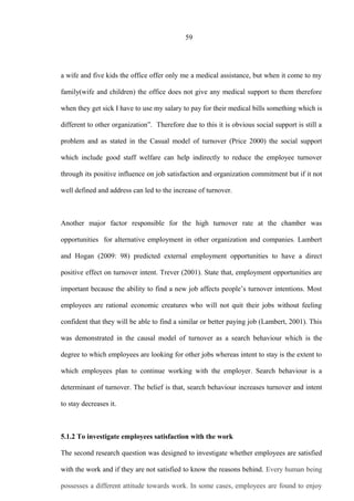 59
a wife and five kids the office offer only me a medical assistance, but when it come to my
family(wife and children) the office does not give any medical support to them therefore
when they get sick I have to use my salary to pay for their medical bills something which is
different to other organization”. Therefore due to this it is obvious social support is still a
problem and as stated in the Casual model of turnover (Price 2000) the social support
which include good staff welfare can help indirectly to reduce the employee turnover
through its positive influence on job satisfaction and organization commitment but if it not
well defined and address can led to the increase of turnover.
Another major factor responsible for the high turnover rate at the chamber was
opportunities for alternative employment in other organization and companies. Lambert
and Hogan (2009: 98) predicted external employment opportunities to have a direct
positive effect on turnover intent. Trever (2001). State that, employment opportunities are
important because the ability to find a new job affects people’s turnover intentions. Most
employees are rational economic creatures who will not quit their jobs without feeling
confident that they will be able to find a similar or better paying job (Lambert, 2001). This
was demonstrated in the causal model of turnover as a search behaviour which is the
degree to which employees are looking for other jobs whereas intent to stay is the extent to
which employees plan to continue working with the employer. Search behaviour is a
determinant of turnover. The belief is that, search behaviour increases turnover and intent
to stay decreases it.
5.1.2 To investigate employees satisfaction with the work
The second research question was designed to investigate whether employees are satisfied
with the work and if they are not satisfied to know the reasons behind. Every human being
possesses a different attitude towards work. In some cases, employees are found to enjoy
 