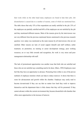 60
their work while on the other hand many employees are found to hate their jobs. Job
dissatisfaction is caused due to a number of reasons, some of which are mentioned here.
The table shows that only 15% of the respondents are totally satisfied in the job. 23% of
the employees are partially satisfied and 64% of the employees are not satisfied by the job
and they mentioned different reasons. Main of the reasons given by the interviewees was
not very different from the previous mentioned factors mentioned in the previous research
question. Low salary was mentioned as the main reasons by all interviewees who are not
satisfied. Other reasons are lack of social support (benefit and staff welfare), unfair
treatment, no promotion, no training or career development strategy, poor working
resources, no or very little rewards and recognition, the work is very stress and poor
management relationship with staff.
The lack of promotional opportunities was another issue that both who are satisfied and
those who are not satisfied says something need to be done. (Marx, 1995) Employees must
feel like they have an opportunity to advance. Promoting from within is one of the proven
methods of employee retention which can help to reduce turnover. It shows that there is
room for advancement and growth within the chamber. Employee may easily tend to
become de-motivated if they can see that no matter how hard they work to improve
themselves and the department there is little chance that they will be promoted. If they
cannot advance within the current environment they became dissatisfied with chamber that
offers more opportunities to the increase of turnover.
 