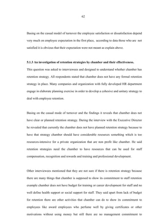 62
Basing on the casual model of turnover the employee satisfaction or dissatisfaction depend
very much on employee expectation in the first place, according to data those who are not
satisfied it is obvious that their expectation were not meant as explain above.
5.1.3 An investigation of retention strategies by chamber and their effectiveness.
This question was asked to interviewees and designed to understand whether chamber has
retention strategy. All respondents stated that chamber does not have any formal retention
strategy in place. Many companies and organization with fully developed HR department
engage in elaborate planning exercise in order to develop a cohesive and unitary strategy to
deal with employee retention.
Basing on the casual mode of turnover and the findings it reveals that chamber does not
have clear or planned retention strategy. During the interview with the Executive Director
he revealed that currently the chamber does not have planned retention strategy because to
have that strategy chamber should have considerable resources something which is too
resources-intensive for a private organization that are non profit like chamber. He said
retention strategies need the chamber to have resources that can be used for staff
compensation, recognition and rewards and training and professional development.
Other interviewees mentioned that they are not sure if there is retention strategy because
there are many things that chamber is supposed to show its commitment to staff retention
example chamber does not have budget for training or career development for staff and no
well define health support or social support for staff. They said apart from lack of budget
for retention there are other activities that chamber can do to show its commitment to
employees like award employees who perfume well by giving certificates or other
motivations without using money but still there are no management commitment to
 