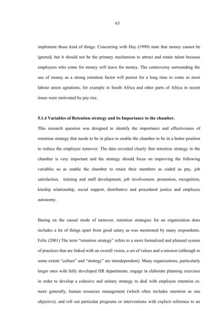63
implement those kind of things. Concurring with Hay (1999) state that money cannot be
ignored, but it should not be the primary mechanism to attract and retain talent because
employees who come for money will leave for money. The controversy surrounding the
use of money as a strong retention factor will persist for a long time to come as most
labour union agitations, for example in South Africa and other parts of Africa in recent
times were motivated by pay rise.
5.1.4 Variables of Retention strategy and its Importance to the chamber.
This research question was designed to identify the importance and effectiveness of
retention strategy that needs to be in place to enable the chamber to be in a better position
to reduce the employee turnover. The data revealed clearly that retention strategy in the
chamber is very important and the strategy should focus on improving the following
variables so as enable the chamber to retain their members as coded as pay, job
satisfaction, training and staff development, job involvement, promotion, recognition,
kinship relationship, social support, distributive and procedural justice and employee
autonomy.
Basing on the causal mode of turnover, retention strategies for an organization does
includes a lot of things apart from good salary as was mentioned by many respondents.
Felix (2001) The term “retention strategy” refers to a more formalized and planned system
of practices that are linked with an overall vision, a set of values and a mission (although to
some extent “culture” and “strategy” are interdependent). Many organizations, particularly
larger ones with fully developed HR departments, engage in elaborate planning exercises
in order to develop a cohesive and unitary strategy to deal with employee retention or,
more generally, human resources management (which often includes retention as one
objective), and roll out particular programs or interventions with explicit reference to an
 