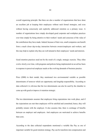 64
overall organizing principle. But there are also a number of organizations that have done
an excellent job at keeping their employees without such formal strategies, and even
without having consciously and explicitly addressed retention as a primary issue. A
number of organizations have simply developed good corporate and workplace practices
over time simply by being attentive to their workers’ needs and conscious of the value of
the contribution they have made. Indeed, because of their size, small companies can benefit
from a much closer day-to-day interaction between owners/employers and workers, and
this may help to explain why they are well attuned to their employees’ needs and interests.
Good retention practices need not be the result of a single, strategic exercise. They often
evolve slowly over time, with programs and policies being implemented on an ad hoc basis
in response to perceived employee needs or the evolving demands of business practice.
Price (2000) in their modal, they mentioned two environmental variable as possible
determinants of turnover which are opportunity and kingship responsibility. According to
data collected it is obvious that the two determinants can also be used by the chamber to
come up with good or improve it retention strategic.
The two determinants assumes that employees bring expectations into work place, and if
the expectations are met then employees will be satisfied and committed, hence, they will
probably remain with the employer. It also assumes that, there is exchange of benefits
between an employer and employees. And employees are motivated to achieve benefits
than costs.
According to the data collected respondents mentioned a variable like Pay as one of
important variable for good retention strategy. Pay can be transform into compensation and
 