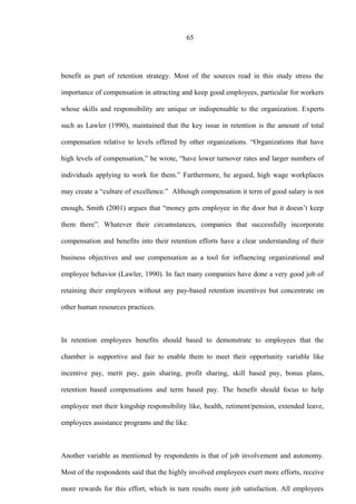 65
benefit as part of retention strategy. Most of the sources read in this study stress the
importance of compensation in attracting and keep good employees, particular for workers
whose skills and responsibility are unique or indispensable to the organization. Experts
such as Lawler (1990), maintained that the key issue in retention is the amount of total
compensation relative to levels offered by other organizations. “Organizations that have
high levels of compensation,” he wrote, “have lower turnover rates and larger numbers of
individuals applying to work for them.” Furthermore, he argued, high wage workplaces
may create a “culture of excellence.” Although compensation it term of good salary is not
enough, Smith (2001) argues that “money gets employee in the door but it doesn’t keep
them there”. Whatever their circumstances, companies that successfully incorporate
compensation and benefits into their retention efforts have a clear understanding of their
business objectives and use compensation as a tool for influencing organizational and
employee behavior (Lawler, 1990). In fact many companies have done a very good job of
retaining their employees without any pay-based retention incentives but concentrate on
other human resources practices.
In retention employees benefits should based to demonstrate to employees that the
chamber is supportive and fair to enable them to meet their opportunity variable like
incentive pay, merit pay, gain sharing, profit sharing, skill based pay, bonus plans,
retention based compensations and term based pay. The benefit should focus to help
employee met their kingship responsibility like, health, retiment/pension, extended leave,
employees assistance programs and the like.
Another variable as mentioned by respondents is that of job involvement and autonomy.
Most of the respondents said that the highly involved employees exert more efforts, receive
more rewards for this effort, which in turn results more job satisfaction. All employees
 