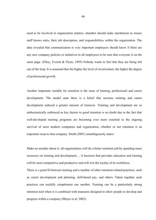 66
need to be involved in organization matters; chamber should make mechanism to ensure
staff knows rules, their job description, and responsibilities within the organization. The
data revealed that communication is very important employees should know if there are
any new company policies or initiatives to all employees to be sure that everyone is on the
same page. (Elloy, Everett & Flynn, 1995) Nobody wants to feel that they are being left
out of the loop. It is assumed that the higher the level of involvement, the higher the degree
of professional growth.
Another important variable for retention is the issue of training, professional and career
development. The model state there is a belief that increase training and career
development reduced a greater amount of turnover. Training and development are so
enthusiastically embraced as key factors to good retention is no doubt due to the fact that
well-developed training programs are becoming ever more essential to the ongoing
survival of most modern companies and organization, whether or not retention is an
important issue to that company. Smith (2001) unambiguously states:
Make no mistake about it: all organizations will do a better retention job by spending more
resources on training and development.... A business that provides education and training
will be more competitive and productive and will win the loyalty of its workforce.
There is a good fit between training and a number of other retention-related practices, such
as career development and planning, skill-based pay, and others. Taken together such
practices can usefully complement one another. Training can be a particularly strong
retention tool when it is combined with measures designed to allow people to develop and
progress within a company (Meyer et al, 2003).
 