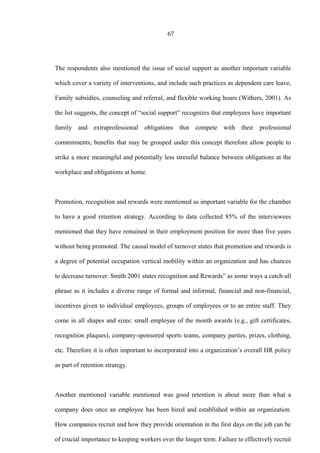 67
The respondents also mentioned the issue of social support as another important variable
which cover a variety of interventions, and include such practices as dependent care leave,
Family subsidies, counseling and referral, and flexible working hours (Withers, 2001). As
the list suggests, the concept of “social support” recognizes that employees have important
family and extraprofessional obligations that compete with their professional
commitments; benefits that may be grouped under this concept therefore allow people to
strike a more meaningful and potentially less stressful balance between obligations at the
workplace and obligations at home.
Promotion, recognition and rewards were mentioned as important variable for the chamber
to have a good retention strategy. According to data collected 85% of the interviewees
mentioned that they have remained in their employment position for more than five years
without being promoted. The causal model of turnover states that promotion and rewards is
a degree of potential occupation vertical mobility within an organization and has chances
to decrease turnover. Smith 2001 states recognition and Rewards” as some ways a catch-all
phrase as it includes a diverse range of formal and informal, financial and non-financial,
incentives given to individual employees, groups of employees or to an entire staff. They
come in all shapes and sizes: small employee of the month awards (e.g., gift certificates,
recognition plaques), company-sponsored sports teams, company parties, prizes, clothing,
etc. Therefore it is often important to incorporated into a organization’s overall HR policy
as part of retention strategy.
Another mentioned variable mentioned was good retention is about more than what a
company does once an employee has been hired and established within an organization.
How companies recruit and how they provide orientation in the first days on the job can be
of crucial importance to keeping workers over the longer term. Failure to effectively recruit
 
