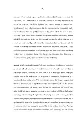 68
and orient employees may impose significant separation and replacement costs down the
road. Smith (2001) attributes 60% of undesirable turnover to bad hiring decisions on the
part of the employer. “Bad hiring decisions” may cover a number of considerations,
including overly hasty selection processes that fail to ensure that the job candidate really
has the adequate skills and qualifications to do the job for which she or he is hired.
Providing a good initial orientation to the newly-hired employee can not only help to
effectively integrate that person into the workplace but can also help to make the new
person feel welcome and provide him or her information about how to cope with the
demands of the workplace, and any possible problems that may arise (Dibble, 1999). These
can be important elements of the socialization process, and some organizations spend two
weeks or more on orientation, during which they provide information about the company,
its values, structure, goals, objectives, clients, customs, and history.
Another variable mentioned was that of job stress that chamber should work to insure that
job stress is reduced. According to the modal this can be transformed to make sure there is
job design, freedom, autonomy and term work so as to reduce job stress. Employee
retention suggests that workers stay with a company for reasons other than just good pay,
benefits and other sundry perks. With respect to job stress, the literature suggests that
“intrinsic” rewards are just as important as material rewards.(Smith 2001) By this it mean
that workers value their jobs not only when they are well compensated, but often because
doing the job is in itself a rewarding experience in other words, it is fulfilling, challenging,
interesting, and stimulating. Along this line of thinking, much of the contemporary HR
literature reflects a growing interest in practices that enhance such intrinsic rewards, and a
good part of this interest has focused on business practices that hand over a certain degree
of autonomy control and managerial responsibility to the workers themselves. Practices
such as autonomous or semi-autonomous work teams, ‘self-scheduling,’ and job rotation
 