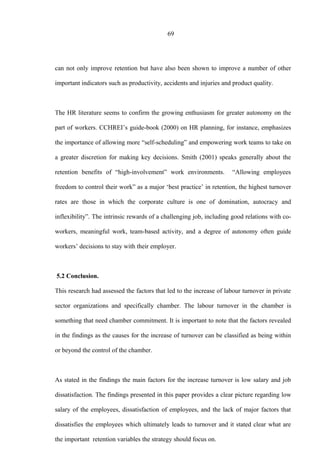 69
can not only improve retention but have also been shown to improve a number of other
important indicators such as productivity, accidents and injuries and product quality.
The HR literature seems to confirm the growing enthusiasm for greater autonomy on the
part of workers. CCHREI’s guide-book (2000) on HR planning, for instance, emphasizes
the importance of allowing more “self-scheduling” and empowering work teams to take on
a greater discretion for making key decisions. Smith (2001) speaks generally about the
retention benefits of “high-involvement” work environments. “Allowing employees
freedom to control their work” as a major ‘best practice’ in retention, the highest turnover
rates are those in which the corporate culture is one of domination, autocracy and
inflexibility”. The intrinsic rewards of a challenging job, including good relations with co-
workers, meaningful work, team-based activity, and a degree of autonomy often guide
workers’ decisions to stay with their employer.
5.2 Conclusion.
This research had assessed the factors that led to the increase of labour turnover in private
sector organizations and specifically chamber. The labour turnover in the chamber is
something that need chamber commitment. It is important to note that the factors revealed
in the findings as the causes for the increase of turnover can be classified as being within
or beyond the control of the chamber.
As stated in the findings the main factors for the increase turnover is low salary and job
dissatisfaction. The findings presented in this paper provides a clear picture regarding low
salary of the employees, dissatisfaction of employees, and the lack of major factors that
dissatisfies the employees which ultimately leads to turnover and it stated clear what are
the important retention variables the strategy should focus on.
 