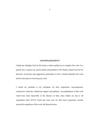 7
ACKNOWLEDGEMENT
I thank the Almighty God for His Graces, which enabled me to complete this work. In a
special way, I express my sincere thanks and gratitude to Dr Chacha, (Supervisor) for his
direction, corrections and suggestions particularly on how I should undertake this work
and his time spent in reviewing my work.
I extend my gratitude to my colleagues for their cooperation, encouragement,
constructive criticisms, intellectual support and guidance. Accomplishment of this work
would have been impossible in the absence of data; many thanks are due to all
respondents from TCCIA North and coast zone for their kind cooperation towards
successful completion of this work. Be blessed always.
 
