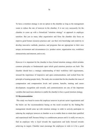 70
To have a retention strategy is not an option to the chamber as long as the management
wants to reduce the rate of turnover in the chamber. It is not very necessarily for the
chamber to come up with a formalized “retention strategy” or approach to employee
retention. But just as many other organization and firms the chamber also focus on
improve good human resources practices and use their own knowledge and creativity to
develop innovative methods, practices, and programs that are appropriate to their own
unique environment and circumstances (i.e. product sector, organization size, workforce
characteristics and interests, and so on).
However it is important for the chamber to have formal retention strategy which includes
common principles or fundamentals upon which good retention practices are built. The
chamber should have a strategic understanding of their workforce skill requirements,
stressed the importance of responsive and open communications, and worked from the
principle of treating people fairly. The study also revealed that for the chamber the issue of
compensation and compensation levels and systems, benefits, training and career
development, recognition and rewards, and communications are one of the important
variables that need more attention to enable the chamber to have a good retention strategy.
5.3 Recommendation
This study was based in assess the employee turnover in private sector organizations and
the below are the recommendation basing on the result revealed by the finding.The
management should come up with retention strategy in order to actively participate in
reducing the employee turnover at chamber so as to enable them to retain their qualified
and experienced staff; because hiring is a cumbersome process and it is really not easy to
find an employee who is loyal towards the organization and looks forward towards
achieving its targets. Chamber must encourage the employees to stick to it for a good
 