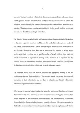 71
amount of time and contribute effectively in their respective areas. Every individual strives
hard to give his hundred percent to their workplace and expects the same in return. An
individual must feel attached to his workplace to enjoy his work and learn something new
each day. The chamber must promise opportunities for further growth to all the employees
and each one should foresee a bright future there.
The chamber should put a budget for staff training and development instead of depending
on the donor support to train their staff because this kind of dependency is not good and
you cannot force them to train a certain number of your employees or to train them in a
specific field. Most of the time donor use to support or give training to private sector
employees at their own time and to specific number of people without focus much on
career development or organization training needs. Therefore it is important for the
chamber to have its own training and career development budget. Therefore it is important
for the chamber to have its own training and career development budget.
The chamber should focus on provide adequate and appropriate training to all the
employees to increase their productivity. The superiors should give proper direction and
instructions to their subordinates and see there is a healthy and friendly relationship
between the superiors and the subordinates.
After having the training budget in place the researcher recommend the chamber to value
the investment they make in training and thus develop conscious strategy for retaining their
trained manpower. It is extravagant to train employees if you have no strategy for retaining
them and utilizing their acquired performance capability element. All work organization in
the broader environment are looking for qualified and experienced employees, such that to
 