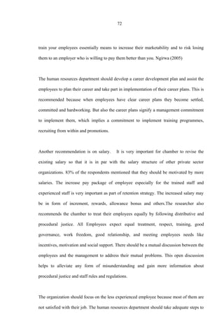 72
train your employees essentially means to increase their marketability and to risk losing
them to an employer who is willing to pay them better than you. Ngirwa (2005)
The human resources department should develop a career development plan and assist the
employees to plan their career and take part in implementation of their career plans. This is
recommended because when employees have clear career plans they become settled,
committed and hardworking. But also the career plans signify a management commitment
to implement them, which implies a commitment to implement training programmes,
recruiting from within and promotions.
Another recommendation is on salary. It is very important for chamber to revise the
existing salary so that it is in par with the salary structure of other private sector
organizations. 83% of the respondents mentioned that they should be motivated by more
salaries. The increase pay package of employee especially for the trained staff and
experienced staff is very important as part of retention strategy. The increased salary may
be in form of increment, rewards, allowance bonus and others.The researcher also
recommends the chamber to treat their employees equally by following distributive and
procedural justice. All Employees expect equal treatment, respect, training, good
governance, work freedom, good relationship, and meeting employees needs like
incentives, motivation and social support. There should be a mutual discussion between the
employees and the management to address their mutual problems. This open discussion
helps to alleviate any form of misunderstanding and gain more information about
procedural justice and staff rules and regulations.
The organization should focus on the less experienced employee because most of them are
not satisfied with their job. The human resources department should take adequate steps to
 