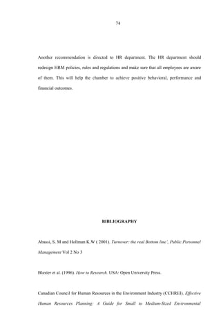 74
Another recommendation is directed to HR department. The HR department should
redesign HRM policies, rules and regulations and make sure that all employees are aware
of them. This will help the chamber to achieve positive behavioral, performance and
financial outcomes.
BIBLIOGRAPHY
Abassi, S. M and Hollman K.W ( 2001). Turnover: the real Bottom line’, Public Personnel
Management Vol 2 No 3
Blaxter et al. (1996). How to Research. USA: Open University Press.
Canadian Council for Human Resources in the Environment Industry (CCHREI). Effective
Human Resources Planning: A Guide for Small to Medium-Sized Environmental
 