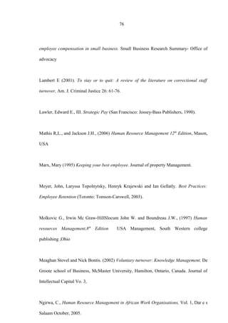 76
employee compensation in small business. Small Business Research Summary- Office of
advocacy
Lambert E (2001). To stay or to quit: A review of the literature on correctional staff
turnover, Am. J. Criminal Justice 26: 61-76.
Lawler, Edward E., III. Strategic Pay (San Francisco: Jossey-Bass Publishers, 1990).
Mathis R,L., and Jackson J.H., (2006) Human Resource Management 12th
Edition, Mason,
USA
Marx, Mary (1995) Keeping your best employee. Journal of property Management.
Meyer, John, Laryssa Topolnytsky, Henryk Krajewski and Ian Gellatly. Best Practices:
Employee Retention (Toronto: Tomson-Carswell, 2003).
Molkovic G., Irwin Mc Graw-HillSlocum John W. and Boundreau J.W., (1997) Human
resources Management,8th
Edition USA Management, South Western college
publishing ,Ohio
Meaghan Stovel and Nick Bontis. (2002) Voluntary turnover: Knowledge Management. De
Groote school of Business, McMaster University, Hamilton, Ontario, Canada. Journal of
Intellectual Capital Vo. 3,
Ngirwa, C., Human Resource Management in African Work Organisations, Vol. 1, Dar e s
Salaam October, 2005.
 