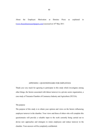 80
About the Employee Motivation at Domino Pizza as explained in
(www.freeonlineresearchpapers.com) accessed on 16th
May 2011
APPENDIX 1: QUESTIONNAIRE FOR EMPLOYEES
Thank you very much for agreeing to participate in this study which investigates among
other things, the factors associated with labour turnover in a private sector organization, a
case study of Tanzania Chamber of Commerce Industry and Agriculture (TCCIA).
The purpose
The purpose of this study is to obtain your opinion and views on the factors influencing
employee turnover in the chamber. Your views and those of others who will complete this
questionnaire will provide a valuable input to the work currently being carried out to
devise new approaches and strategies to retain employees and reduce turnover in the
chamber. Your answers will be completely confidential.
 