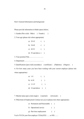 81
Part I: General Information and background
Please provide information in blank spaces below;
1. Gender (Put a tick) Male ( ) Female ( )
2. Your age (please tick where appropriate)
a) 25-33 ( )
b) 34-42 ( )
c) 43-51 ( )
d) 52 and above ( )
3. Your position/Title…………………….
4. Department……………………………..
5. Qualifications (put a tick) secondary ( ) certificate ( ) Diploma ( ) Degree ( )
6. For how many years you have been working with your current employer (please tick
where appropriate)
a) 1-5 ( )
b) 6-10 ( )
c) 11-15 ( )
d) 16 and above ( )
7. Marital status (put a tick) single ( ) married ( ) divorced ( )
8. What kind of Employment Contract are you in (please tick where appropriate)
e) Permanent and Pensionable ( )
f) Operational service ( )
g) Part time employment ( )
9.a) Is TCCIA your first employer ?(Tick)YES ……or NO…….
 