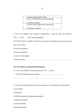 83
workers pertaining their rights
I
Lack of Involvement and participation
in decision making
L
Lack of social support from supervisors
and peers/co workers
12. (i) if you happen to get another job opportunity, would you leave the chamber?
YES……or NO……. (Tick where appropriate)
(ii) If YES what do you think could be the reasons that would make you leave your present
job? a) Low salary
b) Lack of recognition
d) Lack of promotion
e) Lack of social support.
f) Others mention …………………………………………………………………………...
Part III: Employee satisfaction/dissatisfaction:
13. a) Are you satisfied with your present job? YES…...or NO…...
b) Why YES/NO please give reasons………………………………………..
……………………………………………………………………………………
14. Please tick four things that will make an employee to be satisfied in an organization
a) Good salary
b) Promotion
c) Staff training and development programmes
d) Staff social support
e) Staff recognition
f) Staff involvement
 