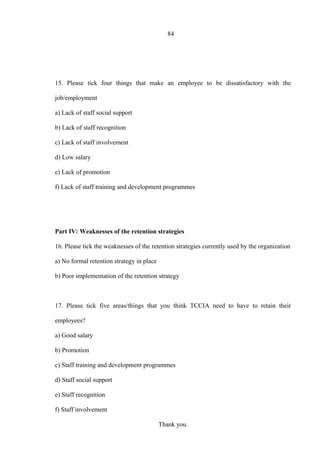 84
15. Please tick four things that make an employee to be dissatisfactory with the
job/employment
a) Lack of staff social support
b) Lack of staff recognition
c) Lack of staff involvement
d) Low salary
e) Lack of promotion
f) Lack of staff training and development programmes
Part IV: Weaknesses of the retention strategies
16. Please tick the weaknesses of the retention strategies currently used by the organization
a) No formal retention strategy in place
b) Poor implementation of the retention strategy
17. Please tick five areas/things that you think TCCIA need to have to retain their
employees?
a) Good salary
b) Promotion
c) Staff training and development programmes
d) Staff social support
e) Staff recognition
f) Staff involvement
Thank you.
 