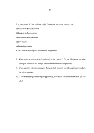 87
7.In your please tick the main the major factors that led to that turnover rate?
a) Lack of staff social support
b) Lack of staff recognition
c) Lack of staff involvement
d) Low salary
e) Lack of promotion
f) Lack of staff training and development programmes
8. What are the retention strategies adopted by the chamber? Do you think those retention
strategies are useful and enough for the chamber to retain employees?
9. What are other retention strategies that you think chamber should adopt so as to reduce
the labour turnover.
10. If you happen to get another job opportunity, would you leave the chamber? If yes /no
why?
 