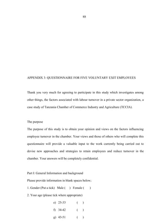 88
APPENDIX 3: QUESTIONNAIRE FOR FIVE VOLUNTARY EXIT EMPLOYEES
Thank you very much for agreeing to participate in this study which investigates among
other things, the factors associated with labour turnover in a private sector organization, a
case study of Tanzania Chamber of Commerce Industry and Agriculture (TCCIA).
The purpose
The purpose of this study is to obtain your opinion and views on the factors influencing
employee turnover in the chamber. Your views and those of others who will complete this
questionnaire will provide a valuable input to the work currently being carried out to
devise new approaches and strategies to retain employees and reduce turnover in the
chamber. Your answers will be completely confidential.
Part I: General Information and background
Please provide information in blank spaces below;
1. Gender (Put a tick) Male ( ) Female ( )
2. Your age (please tick where appropriate)
e) 25-33 ( )
f) 34-42 ( )
g) 43-51 ( )
 
