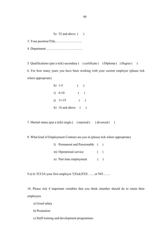 89
h) 52 and above ( )
3. Your position/Title…………………….
4. Department……………………………..
5. Qualifications (put a tick) secondary ( ) certificate ( ) Diploma ( ) Degree ( )
6. For how many years you have been working with your current employer (please tick
where appropriate)
h) 1-5 ( )
i) 6-10 ( )
j) 11-15 ( )
k) 16 and above ( )
7. Marital status (put a tick) single ( ) married ( ) divorced ( )
8. What kind of Employment Contract are you in (please tick where appropriate)
l) Permanent and Pensionable ( )
m) Operational service ( )
n) Part time employment ( )
9.a) Is TCCIA your first employer ?(Tick)YES ……or NO…….
10. Please tick 4 important variables that you think chamber should do to retain their
employees
a) Good salary
b) Promotion
c) Staff training and development programmes
 