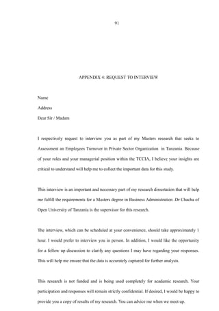 91
APPENDIX 4: REQUEST TO INTERVIEW
Name
Address
Dear Sir / Madam
I respectively request to interview you as part of my Masters research that seeks to
Assessment an Employees Turnover in Private Sector Organization in Tanzania. Because
of your roles and your managerial position within the TCCIA, I believe your insights are
critical to understand will help me to collect the important data for this study.
This interview is an important and necessary part of my research dissertation that will help
me fulfill the requirements for a Masters degree in Business Administration .Dr Chacha of
Open University of Tanzania is the supervisor for this research.
The interview, which can be scheduled at your convenience, should take approximately 1
hour. I would prefer to interview you in person. In addition, I would like the opportunity
for a follow up discussion to clarify any questions I may have regarding your responses.
This will help me ensure that the data is accurately captured for further analysis.
This research is not funded and is being used completely for academic research. Your
participation and responses will remain strictly confidential. If desired, I would be happy to
provide you a copy of results of my research. You can advice me when we meet up.
 