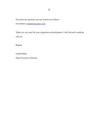 92
If you have any questions, you may contact me as follows;
0713290303 or pendolily@yahoo.co.uk
Thank you very much for your cooperation and participation. I look forward to speaking
with you.
Regards
Upendo Minja
Open University of Tanzania
 