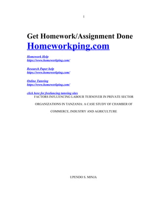 1
Get Homework/Assignment Done
Homeworkping.com
Homework Help
https://www.homeworkping.com/
Research Paper help
https://www.homeworkping.com/
Online Tutoring
https://www.homeworkping.com/
click here for freelancing tutoring sites
FACTORS INFLUENCING LABOUR TURNOVER IN PRIVATE SECTOR
ORGANIZATIONS IN TANZANIA: A CASE STUDY OF CHAMBER OF
COMMERCE, INDUSTRY AND AGRICULTURE
UPENDO S. MINJA
 
