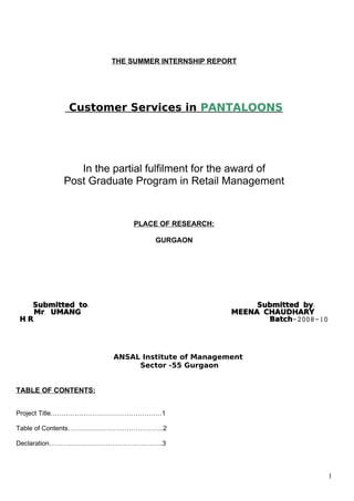 THE SUMMER INTERNSHIP REPORT




            Customer Services in PANTALOONS




             In the partial fulfilment for the award of
          Post Graduate Program in Retail Management


                          PLACE OF RESEARCH:

                               GURGAON




    Submitted to:                                   Submitted by:
    Mr. UMANG                                  MEENA CHAUDHARY
H. R.                                                 Batch-2008-10




                     ANSAL Institute of Management
                          Sector -55 Gurgaon


TABLE OF CONTENTS:


Project Title……………………………………………1

Table of Contents……………………………………..2

Declaration…………………………………………….3




                                                                      1
 