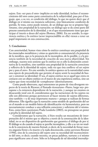 sujeto. Este «ser para el otro» implícito en toda identidad, incluso el recono-
cimiento del otro como parte constitutiva de la subjetividad, pasa por el len-
guaje, que, a su vez, es condición del diálogo, lo que no quiere decir que el
diálogo en sí mismo sea instancia suficiente, sino básicamente condición de
partida. Se trata, como puede notarse, de un diálogo que no se propone legi-
timante, sino propiedad de la narración; un diálogo que se da como parte del
proceso constructivo de la identidad, y en el que necesariamente tiene que par-
ticipar el interés o deseo del sujeto (Romeu, 2006). En ese sentido, la expe-
riencia estética y lo estético (actor imprescindible en ella) vienen a tener un
papel importante en esta construcción.
5. Conclusiones
Con anterioridad, hemos visto cómo lo estético constituye una propiedad de
los enunciados metafóricos y cómo su aparición es consustancial a la presencia
de la metáfora, que es la presencia de lo incompleto, de lo posible, y a la pre-
sencia también de la necesidad de creación de una nueva objetividad. Sin
embargo, nuestra tesis sostiene que lo estético no es sólo la dimensión consti-
tutiva de la metáfora, sino también una propiedad de la narración consciente
y reflexiva de la identidad de sujeto, toda vez que ésta conlleva «el ser sujeto
por y para el otro». En este sentido, lo estético aparece en la narratividad como
una especie de precondición que permite al sujeto sentir la necesidad de bus-
car y construir su identidad. O sea, el sujeto estético no es aquél que entra en
contacto con un objeto estético en el marco de una experiencia estética, sino un
sujeto que tiene necesidad de «completarse» identitariamente.
Como puede observarse, aquí sostenemos un punto de vista divergente res-
pecto de la teoría de Ricoeur; el llamado ricoeuriano «Narro, luego soy» pre-
supone a la existencia dependiente de la narración, y aunque no estamos en
desacuerdo total con él, consideramos que las narraciones de los sujetos no
sólo son diferentes porque pertenecen al hacer mismo de sujetos diferentes,
sino también —y de muy importante manera— porque se realizan de formas
diferentes. Ello significa que la narración como modelo de aprehensión del ser
en el mundo es un modelo básico de identificación vía hermenéutica, pero no
necesariamente conduce a una reflexión consciente y suficiente del sí mismo.
Esto, como bien cuestionara Prada Londoño (2003), no presupone un poner
a prueba la identidad del sujeto.
Consideramos que la narración, si bien resulta un mecanismo de inter-
pretación del sí mismo que se objetiva a través de la construcción de la iden-
tidad, no es un dispositivo de aprehensión que garantice el diálogo de por sí.
El diálogo se da cuando el sujeto se percibe incompleto, y ello a su vez no resul-
ta de la conciencia de nuestra finitud, es decir, de la necesidad de frenar nues-
tra angustia frente a la muerte o la nada desconocida, como aseverara Ricoeur
(1996), sino de la conciencia del sujeto ante su necesidad del reconocimien-
to del otro, es decir, cuando necesita, en pocas palabras, narrarse a sí mismo
para significarse ante el otro. Sólo en la búsqueda de tal identidad intersubje-
176 Anàlisi 39, 2009 Vivian Romeu
 