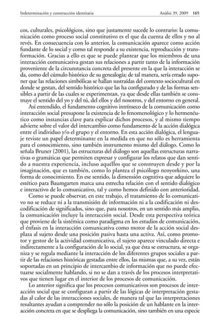 cos, culturales, psicológicos, sino que justamente sucede lo contrario: la comu-
nicación como proceso social constitutivo es el que da cuenta de ellos y no al
revés. En consecuencia con lo anterior, la comunicación aparece como acción
fundante de lo social y como tal responde a su existencia, reproducción y trans-
formación. Gracias a ello es que se puede plantear que los miembros de una
interacción comunicativa gestan sus relaciones a partir tanto de la información
proveniente de la circunstancia concreta del presente en la que la interacción se
da, como del cúmulo histórico de su genealogía; de tal manera, sería errado supo-
ner que las relaciones simbólicas se hallan sustraídas del contexto sociocultural en
donde se gestan, del sentido histórico que las ha configurado y de las formas sen-
sibles a partir de las cuales se experimentan, ya que desde ellas también se cons-
truye el sentido del yo y del tú, del ellos y del nosotros, y del entorno en general.
Así entendido, el fundamento cognitivo intrínseco de la comunicación como
interacción social presupone la existencia de lo fenomenológico y lo hermenéu-
tico como instancias clave para explicar dichos procesos, y al mismo tiempo
advierte sobre el valor del intercambio como fundamento de la acción dialógica
entre el individuo y/o el grupo y el entorno. En esta acción dialógica, el lengua-
je reviste un papel determinante en la medida en que no sólo es herramienta
para el conocimiento, sino también instrumento mismo del diálogo. Como lo
señala Bruner (2001), las estructuras del diálogo son aquellas estructuras narra-
tivas o gramáticas que permiten expresar y configurar los relatos que dan senti-
do a nuestra experiencia, incluso aquéllos que se construyen desde y por la
imaginación, que es también, como lo plantea el psicólogo neoyorkino, una
forma de conocimiento. En ese sentido, la dimensión cognitiva que adquiere lo
estético para Baumgarten marca una estrecha relación con el sentido dialógico
e interactivo de lo comunicativo, tal y como hemos definido con anterioridad.
Como se puede observar, en este trabajo, el tratamiento de lo comunicati-
vo no se reduce ni a la transmisión de información ni a la codificación ni des-
codificación de significados, sino que, para nosotros, en un sentido más amplio,
la comunicación incluye la interacción social. Desde esta perspectiva teórica
que proviene de la sistémica como paradigma en los estudios de comunicación,
el énfasis en la interacción comunicativa como motor de la acción social des-
plaza al sujeto desde una posición pasiva hasta una activa. Así, como promo-
tor y gestor de la actividad comunicativa, el sujeto aparece vinculado directa e
indirectamente a la configuración de lo social, ya que ésta se estructura, se orga-
niza y se regula mediante la interacción de los diferentes grupos sociales a par-
tir de las relaciones históricas gestadas entre ellos, las mismas que, a su vez, están
soportadas en un principio de intercambio de información que no puede efec-
tuarse socialmente hablando, si no se dan a través de los procesos interpretati-
vos que tienen lugar en el interior de los procesos de comunicación.
Lo anterior significa que los procesos comunicativos son procesos de inter-
acción social que se configuran a partir de las lógicas de interpretación gesta-
das al calor de las interacciones sociales, de manera tal que las interpretaciones
resultantes ayudan a comprender no sólo la posición de un hablante en la inter-
acción concreta en que se despliega la comunicación, sino también en una especie
Indeterminación y construcción identitaria Anàlisi 39, 2009 165
 