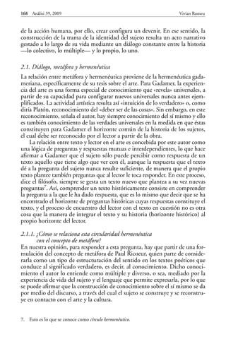 de la acción humana, por ello, crear configura un devenir. En ese sentido, la
construcción de la trama de la identidad del sujeto resulta un acto narrativo
gestado a lo largo de su vida mediante un diálogo constante entre la historia
—lo colectivo, lo múltiple— y lo propio, lo uno.
2.1. Diálogo, metáfora y hermenéutica
La relación entre metáfora y hermenéutica proviene de la hermenéutica gada-
meriana, específicamente de su tesis sobre el arte. Para Gadamer, la experien-
cia del arte es una forma especial de conocimiento que «revela» universales, a
partir de su capacidad para configurar nuevos universales nunca antes ejem-
plificados. La actividad artística resulta así «intuición de lo verdadero» o, como
diría Platón, reconocimiento del «deber ser de las cosas». Sin embargo, en este
reconocimiento, señala el autor, hay siempre conocimiento del sí mismo y ello
es también conocimiento de las verdades universales en la medida en que éstas
constituyen para Gadamer el horizonte común de la historia de los sujetos,
el cual debe ser reconocido por el lector a partir de la obra.
La relación entre texto y lector en el arte es concebida por este autor como
una lógica de preguntas y respuestas mutuas e interdependientes, lo que hace
afirmar a Gadamer que el sujeto sólo puede percibir como respuesta de un
texto aquello que tiene algo que ver con él, aunque la respuesta que el texto
dé a la pregunta del sujeto nunca resulte suficiente, de manera que el propio
texto plantee también preguntas que al lector le toca responder. En este proceso,
dice el filósofo, siempre se gesta un texto nuevo que plantea a su vez nuevas
preguntas7. Así, comprender un texto históricamente consiste en comprender
la pregunta a la que le ha dado respuesta, que es lo mismo que decir que se ha
encontrado el horizonte de preguntas históricas cuyas respuestas constituye el
texto, y el proceso de encuentro del lector con el texto en cuestión no es otra
cosa que la manera de integrar el texto y su historia (horizonte histórico) al
propio horizonte del lector.
2.1.1. ¿Cómo se relaciona esta circularidad hermenéutica
con el concepto de metáfora?
En nuestra opinión, para responder a esta pregunta, hay que partir de una for-
mulación del concepto de metáfora de Paul Ricoeur, quien parte de conside-
rarla como un tipo de estructuración del sentido en los textos poéticos que
conduce al significado verdadero, es decir, al conocimiento. Dicho conoci-
miento el autor lo entiende como múltiple y diverso, o sea, mediado por la
experiencia de vida del sujeto y el lenguaje que permite expresarla, por lo que
se puede afirmar que la construcción de conocimiento sobre el sí mismo se da
por medio del discurso, a través del cual el sujeto se construye y se reconstru-
ye en contacto con el arte y la cultura.
168 Anàlisi 39, 2009 Vivian Romeu
7. Esto es lo que se conoce como círculo hermenéutico.
 