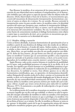 Para Ricoeur, la metáfora, al ser estructura de los textos poéticos, genera la
creación de una objetividad nueva mediante el aniquilamiento y/o la destruc-
ción simbólica que cada quien es capaz de ejecutar sobre los objetos reales del
discurso. Dicha objetividad es fruto de la fusión y el reconocimiento que,
a través del mecanismo de distanciación (interpretación, hermenéutica), con-
vierte al sujeto en objeto de sí mismo. En ese sentido, Ricoeur entiende la
interpretación como vía para acceder tanto a la metáfora como a la identidad
narrativa del sujeto que interpreta, pues, mediante la interpretación (diálogo),
el sujeto reinterpreta su historia de vida y se conoce, con lo cual descubre para
sí la estructura del conocimiento verdadero. Por eso, la metáfora se instituye
como fuente de conocimiento mediante el diálogo hermenéutico entre objeto
y sujeto (que es constitutivo de éste), así se convierte en mecanismo que per-
mite «pensar» lo narrativo en la identidad del sujeto.
2.1.2. Metáfora, diálogo y narración
Como ya hemos abordado, el proceso hermenéutico de aproximación al ser se
establece a partir de una dinámica de diálogo entre dos modos de ser diferen-
tes: el modo de la historia y el modo del sujeto. Ambos modos, es importan-
te señalar, se dan a través del contacto del sujeto con la poética, la literatura, el
arte. Ahora bien, ¿en qué medida una obra de arte puede propiciar este diálo-
go? O, dicho de otra manera, ¿de qué forma una obra de arte puede consti-
tuirse en metáfora? Creemos que un acercamiento posible a estas respuestas
puede ser rastreado en la práctica creativa misma, es decir, en la acción recon-
figuradora de la realidad como creación (poiesis) y praxis humana. Veamos.
Según Ricoeur, toda acción creativa humana es condición de posibilidad,
por lo tanto, toda posibilidad pertenece al campo de lo no dicho, de lo no
narrado. Eso significa que el hacer humano en su posibilidad constituye el ger-
men del discurso y sólo mediante la realización de esa posibilidad en la prác-
tica discursiva, la realidad se recrea. Esto último aparece en su idea de
hermenéutica remitificadora, que, en oposición a la hermenéutica desmitifi-
cadora (búsqueda del sentido oculto de la obra), consiste en la promoción del
sentido, es decir, en la orientación del mundo desplegado por la obra de arte en
provecho de una autorreflexividad constituyente del lector. En ese sentido,
Ricoeur define la metáfora como proceso retórico por medio del cual el dis-
curso «libera» el poder que tienen ciertas ficciones para redescribir la realidad
(Ricoeur, 1977). Es justamente a ese poder de redescripción a lo que el autor
llama «metáfora viva».
En la diferenciación de la metáfora ricoeuriana en metáfora viva y metáfo-
ra muerta (aquélla que no dice más que realidad), se observa no sólo la supera-
ción del concepto aristotélico de metáfora en todos sus sentidos: el de semejanza
y el de verdad, sino también la manera en que se privilegia a la metáfora viva
como el proceso que permite desprender el mito de la conciencia, enfrentando
de esa forma al lector a su sí mismo. Por ello, la metáfora en Ricoeur se torna en
un «pensar» la identidad a partir de lo que la organización misma del sistema
significativo metafórico propone para ser pensado en función del sujeto.
Indeterminación y construcción identitaria Anàlisi 39, 2009 169
 
