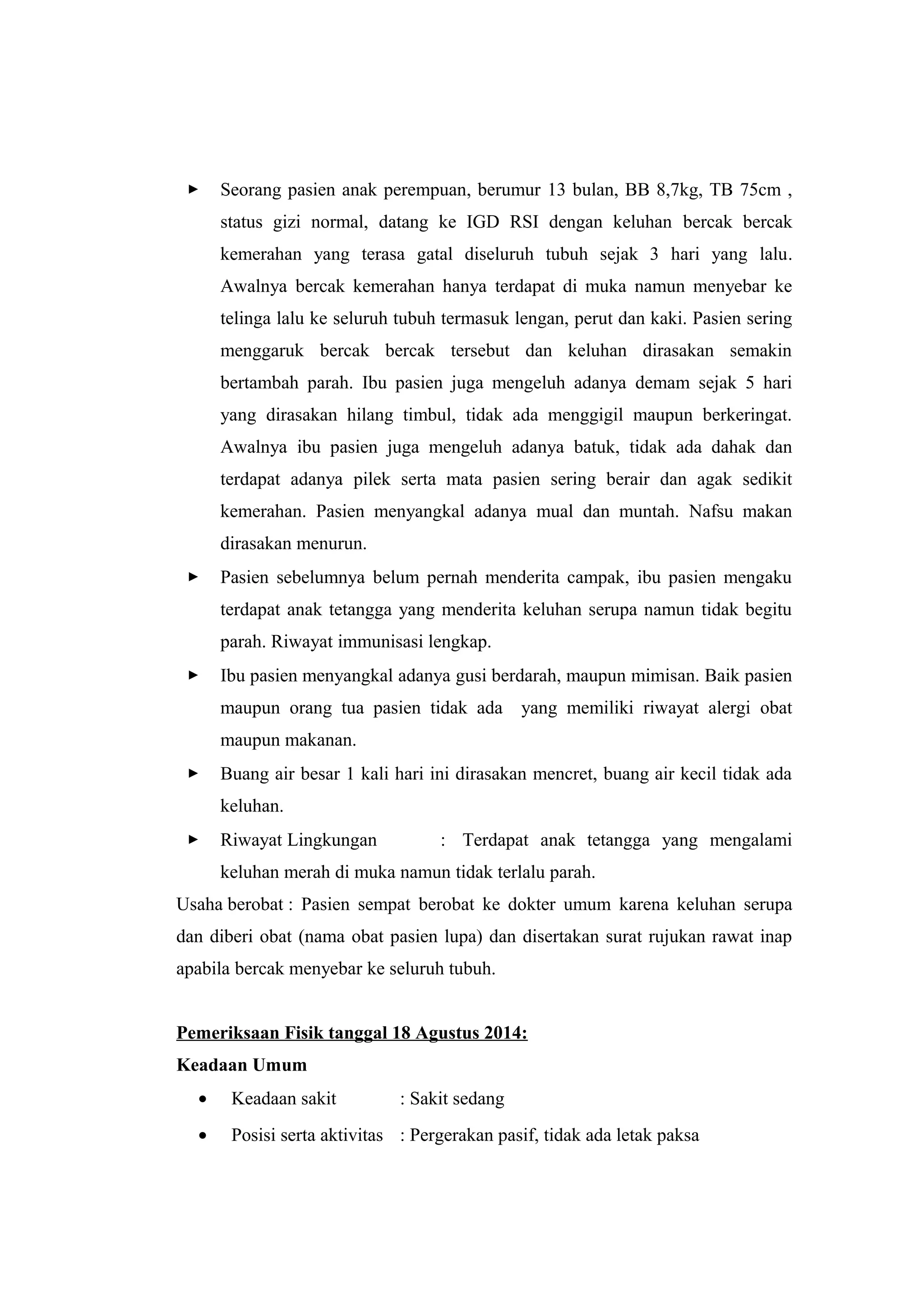  Seorang pasien anak perempuan, berumur 13 bulan, BB 8,7kg, TB 75cm ,
status gizi normal, datang ke IGD RSI dengan keluhan bercak bercak
kemerahan yang terasa gatal diseluruh tubuh sejak 3 hari yang lalu.
Awalnya bercak kemerahan hanya terdapat di muka namun menyebar ke
telinga lalu ke seluruh tubuh termasuk lengan, perut dan kaki. Pasien sering
menggaruk bercak bercak tersebut dan keluhan dirasakan semakin
bertambah parah. Ibu pasien juga mengeluh adanya demam sejak 5 hari
yang dirasakan hilang timbul, tidak ada menggigil maupun berkeringat.
Awalnya ibu pasien juga mengeluh adanya batuk, tidak ada dahak dan
terdapat adanya pilek serta mata pasien sering berair dan agak sedikit
kemerahan. Pasien menyangkal adanya mual dan muntah. Nafsu makan
dirasakan menurun.
 Pasien sebelumnya belum pernah menderita campak, ibu pasien mengaku
terdapat anak tetangga yang menderita keluhan serupa namun tidak begitu
parah. Riwayat immunisasi lengkap.
 Ibu pasien menyangkal adanya gusi berdarah, maupun mimisan. Baik pasien
maupun orang tua pasien tidak ada yang memiliki riwayat alergi obat
maupun makanan.
 Buang air besar 1 kali hari ini dirasakan mencret, buang air kecil tidak ada
keluhan.
 Riwayat Lingkungan : Terdapat anak tetangga yang mengalami
keluhan merah di muka namun tidak terlalu parah.
Usaha berobat : Pasien sempat berobat ke dokter umum karena keluhan serupa
dan diberi obat (nama obat pasien lupa) dan disertakan surat rujukan rawat inap
apabila bercak menyebar ke seluruh tubuh.
Pemeriksaan Fisik tanggal 18 Agustus 2014:
Keadaan Umum
• Keadaan sakit : Sakit sedang
• Posisi serta aktivitas : Pergerakan pasif, tidak ada letak paksa
 