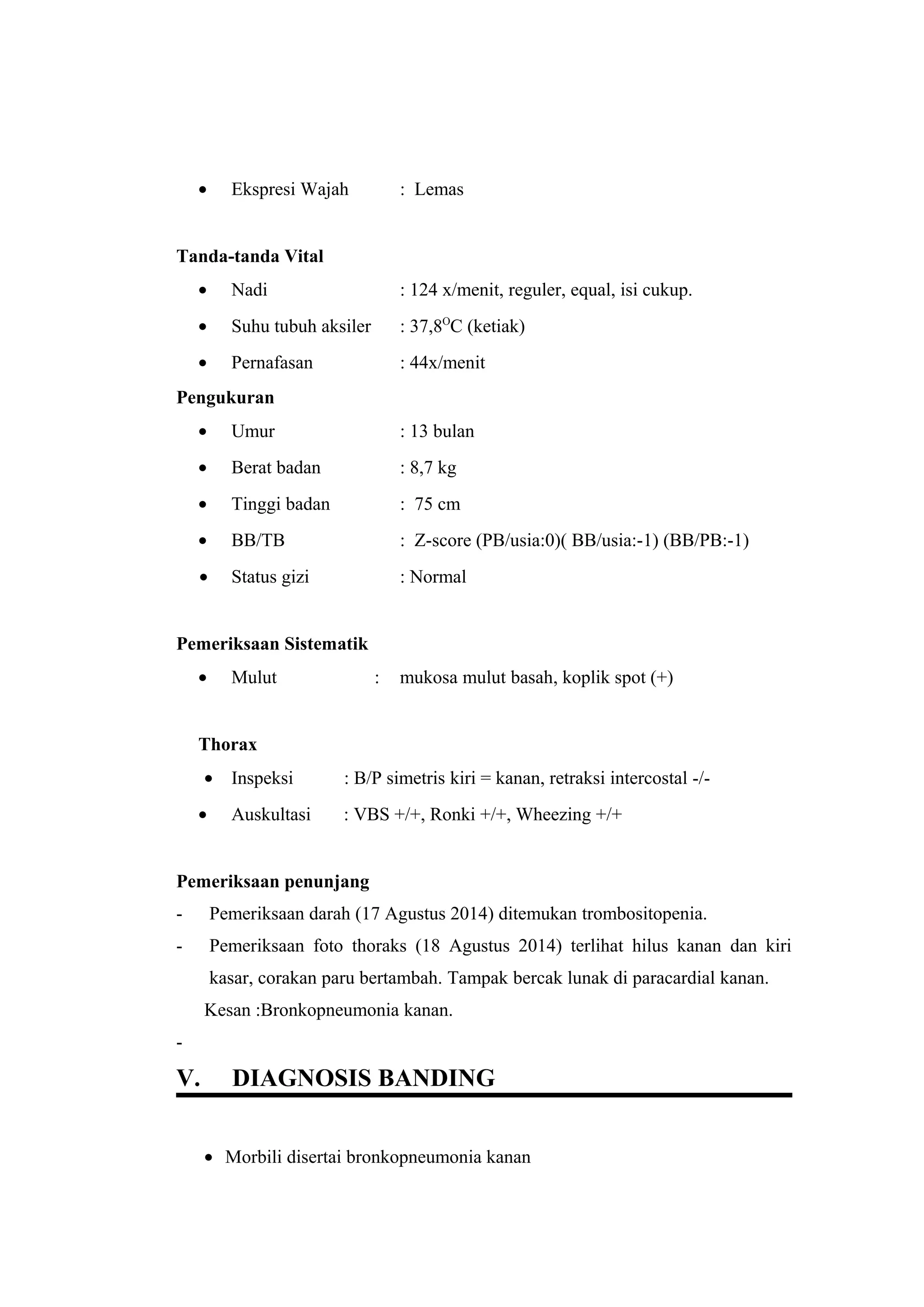• Ekspresi Wajah : Lemas
Tanda-tanda Vital
• Nadi : 124 x/menit, reguler, equal, isi cukup.
• Suhu tubuh aksiler : 37,8O
C (ketiak)
• Pernafasan : 44x/menit
Pengukuran
• Umur : 13 bulan
• Berat badan : 8,7 kg
• Tinggi badan : 75 cm
• BB/TB : Z-score (PB/usia:0)( BB/usia:-1) (BB/PB:-1)
• Status gizi : Normal
Pemeriksaan Sistematik
• Mulut : mukosa mulut basah, koplik spot (+)
Thorax
• Inspeksi : B/P simetris kiri = kanan, retraksi intercostal -/-
• Auskultasi : VBS +/+, Ronki +/+, Wheezing +/+
Pemeriksaan penunjang
- Pemeriksaan darah (17 Agustus 2014) ditemukan trombositopenia.
- Pemeriksaan foto thoraks (18 Agustus 2014) terlihat hilus kanan dan kiri
kasar, corakan paru bertambah. Tampak bercak lunak di paracardial kanan.
Kesan :Bronkopneumonia kanan.
-
V. DIAGNOSIS BANDING
• Morbili disertai bronkopneumonia kanan
 