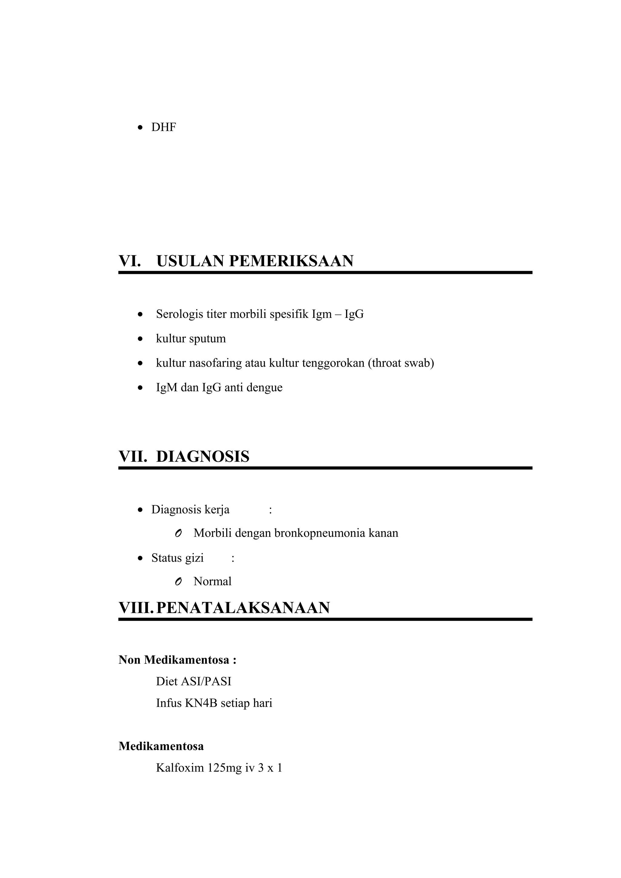 • DHF
VI. USULAN PEMERIKSAAN
• Serologis titer morbili spesifik Igm – IgG
• kultur sputum
• kultur nasofaring atau kultur tenggorokan (throat swab)
• IgM dan IgG anti dengue
VII. DIAGNOSIS
• Diagnosis kerja :
O Morbili dengan bronkopneumonia kanan
• Status gizi :
O Normal
VIII.PENATALAKSANAAN
Non Medikamentosa :
Diet ASI/PASI
Infus KN4B setiap hari
Medikamentosa
Kalfoxim 125mg iv 3 x 1
 