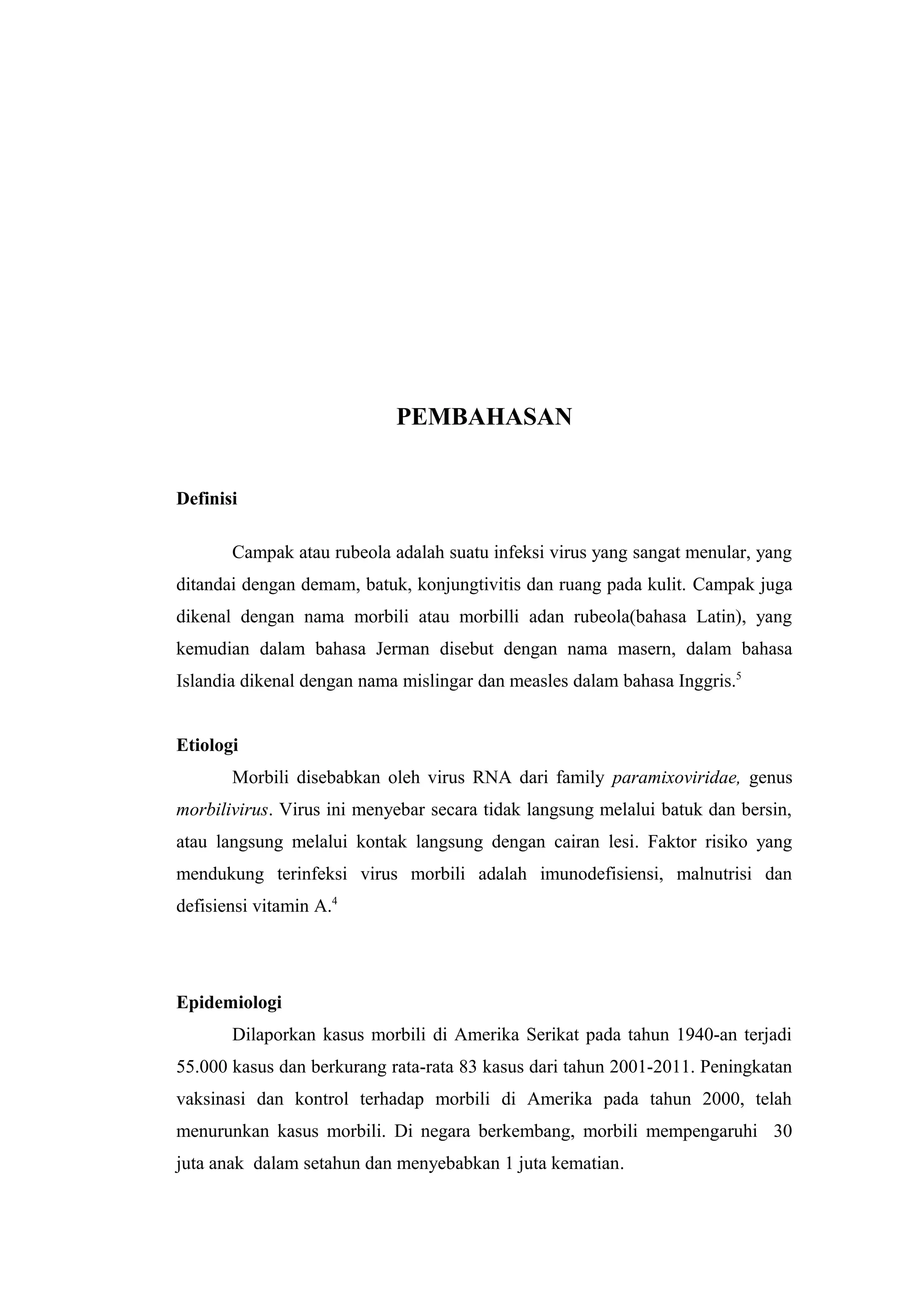 PEMBAHASAN
Definisi
Campak atau rubeola adalah suatu infeksi virus yang sangat menular, yang
ditandai dengan demam, batuk, konjungtivitis dan ruang pada kulit. Campak juga
dikenal dengan nama morbili atau morbilli adan rubeola(bahasa Latin), yang
kemudian dalam bahasa Jerman disebut dengan nama masern, dalam bahasa
Islandia dikenal dengan nama mislingar dan measles dalam bahasa Inggris.5
Etiologi
Morbili disebabkan oleh virus RNA dari family paramixoviridae, genus
morbilivirus. Virus ini menyebar secara tidak langsung melalui batuk dan bersin,
atau langsung melalui kontak langsung dengan cairan lesi. Faktor risiko yang
mendukung terinfeksi virus morbili adalah imunodefisiensi, malnutrisi dan
defisiensi vitamin A.4
Epidemiologi
Dilaporkan kasus morbili di Amerika Serikat pada tahun 1940-an terjadi
55.000 kasus dan berkurang rata-rata 83 kasus dari tahun 2001-2011. Peningkatan
vaksinasi dan kontrol terhadap morbili di Amerika pada tahun 2000, telah
menurunkan kasus morbili. Di negara berkembang, morbili mempengaruhi 30
juta anak dalam setahun dan menyebabkan 1 juta kematian.
 