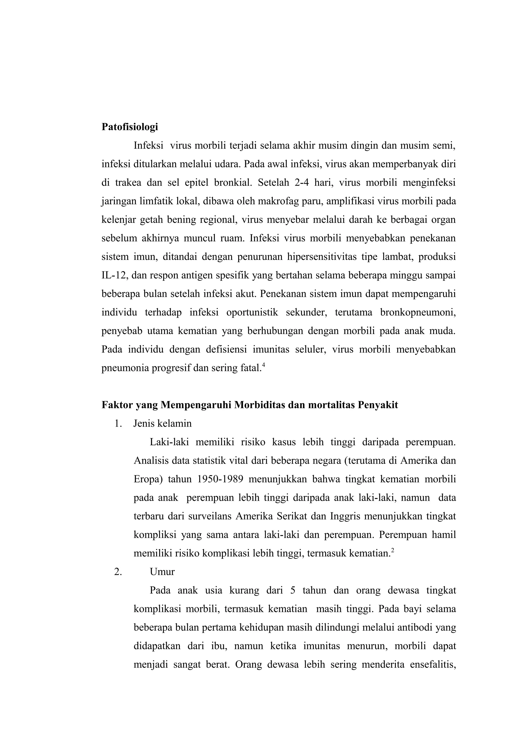 Patofisiologi
Infeksi virus morbili terjadi selama akhir musim dingin dan musim semi,
infeksi ditularkan melalui udara. Pada awal infeksi, virus akan memperbanyak diri
di trakea dan sel epitel bronkial. Setelah 2-4 hari, virus morbili menginfeksi
jaringan limfatik lokal, dibawa oleh makrofag paru, amplifikasi virus morbili pada
kelenjar getah bening regional, virus menyebar melalui darah ke berbagai organ
sebelum akhirnya muncul ruam. Infeksi virus morbili menyebabkan penekanan
sistem imun, ditandai dengan penurunan hipersensitivitas tipe lambat, produksi
IL-12, dan respon antigen spesifik yang bertahan selama beberapa minggu sampai
beberapa bulan setelah infeksi akut. Penekanan sistem imun dapat mempengaruhi
individu terhadap infeksi oportunistik sekunder, terutama bronkopneumoni,
penyebab utama kematian yang berhubungan dengan morbili pada anak muda.
Pada individu dengan defisiensi imunitas seluler, virus morbili menyebabkan
pneumonia progresif dan sering fatal.4
Faktor yang Mempengaruhi Morbiditas dan mortalitas Penyakit
1. Jenis kelamin
Laki-laki memiliki risiko kasus lebih tinggi daripada perempuan.
Analisis data statistik vital dari beberapa negara (terutama di Amerika dan
Eropa) tahun 1950-1989 menunjukkan bahwa tingkat kematian morbili
pada anak perempuan lebih tinggi daripada anak laki-laki, namun data
terbaru dari surveilans Amerika Serikat dan Inggris menunjukkan tingkat
kompliksi yang sama antara laki-laki dan perempuan. Perempuan hamil
memiliki risiko komplikasi lebih tinggi, termasuk kematian.2
2. Umur
Pada anak usia kurang dari 5 tahun dan orang dewasa tingkat
komplikasi morbili, termasuk kematian masih tinggi. Pada bayi selama
beberapa bulan pertama kehidupan masih dilindungi melalui antibodi yang
didapatkan dari ibu, namun ketika imunitas menurun, morbili dapat
menjadi sangat berat. Orang dewasa lebih sering menderita ensefalitis,
 