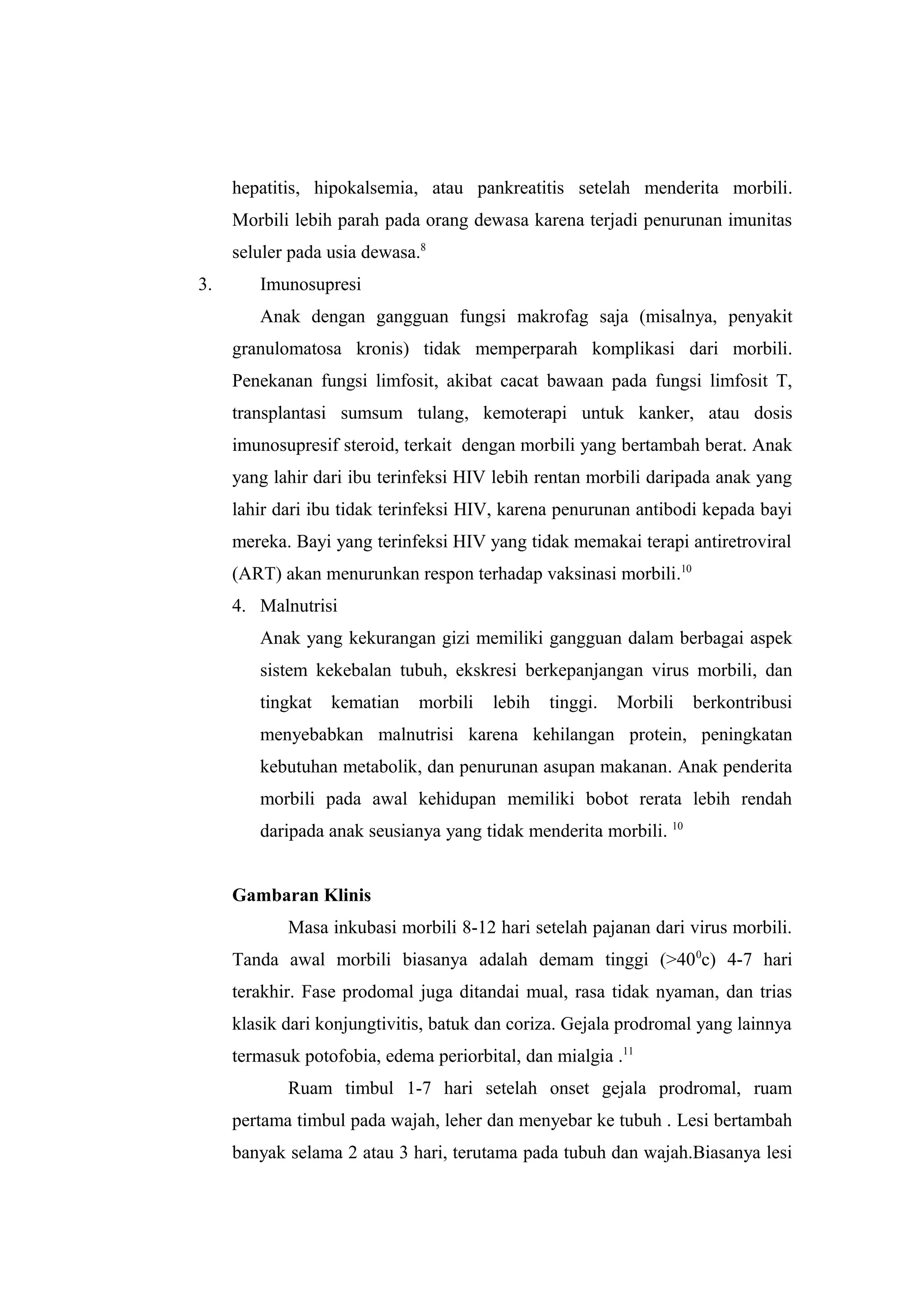 hepatitis, hipokalsemia, atau pankreatitis setelah menderita morbili.
Morbili lebih parah pada orang dewasa karena terjadi penurunan imunitas
seluler pada usia dewasa.8
3. Imunosupresi
Anak dengan gangguan fungsi makrofag saja (misalnya, penyakit
granulomatosa kronis) tidak memperparah komplikasi dari morbili.
Penekanan fungsi limfosit, akibat cacat bawaan pada fungsi limfosit T,
transplantasi sumsum tulang, kemoterapi untuk kanker, atau dosis
imunosupresif steroid, terkait dengan morbili yang bertambah berat. Anak
yang lahir dari ibu terinfeksi HIV lebih rentan morbili daripada anak yang
lahir dari ibu tidak terinfeksi HIV, karena penurunan antibodi kepada bayi
mereka. Bayi yang terinfeksi HIV yang tidak memakai terapi antiretroviral
(ART) akan menurunkan respon terhadap vaksinasi morbili.10
4. Malnutrisi
Anak yang kekurangan gizi memiliki gangguan dalam berbagai aspek
sistem kekebalan tubuh, ekskresi berkepanjangan virus morbili, dan
tingkat kematian morbili lebih tinggi. Morbili berkontribusi
menyebabkan malnutrisi karena kehilangan protein, peningkatan
kebutuhan metabolik, dan penurunan asupan makanan. Anak penderita
morbili pada awal kehidupan memiliki bobot rerata lebih rendah
daripada anak seusianya yang tidak menderita morbili. 10
Gambaran Klinis
Masa inkubasi morbili 8-12 hari setelah pajanan dari virus morbili.
Tanda awal morbili biasanya adalah demam tinggi (>400
c) 4-7 hari
terakhir. Fase prodomal juga ditandai mual, rasa tidak nyaman, dan trias
klasik dari konjungtivitis, batuk dan coriza. Gejala prodromal yang lainnya
termasuk potofobia, edema periorbital, dan mialgia .11
Ruam timbul 1-7 hari setelah onset gejala prodromal, ruam
pertama timbul pada wajah, leher dan menyebar ke tubuh . Lesi bertambah
banyak selama 2 atau 3 hari, terutama pada tubuh dan wajah.Biasanya lesi
 