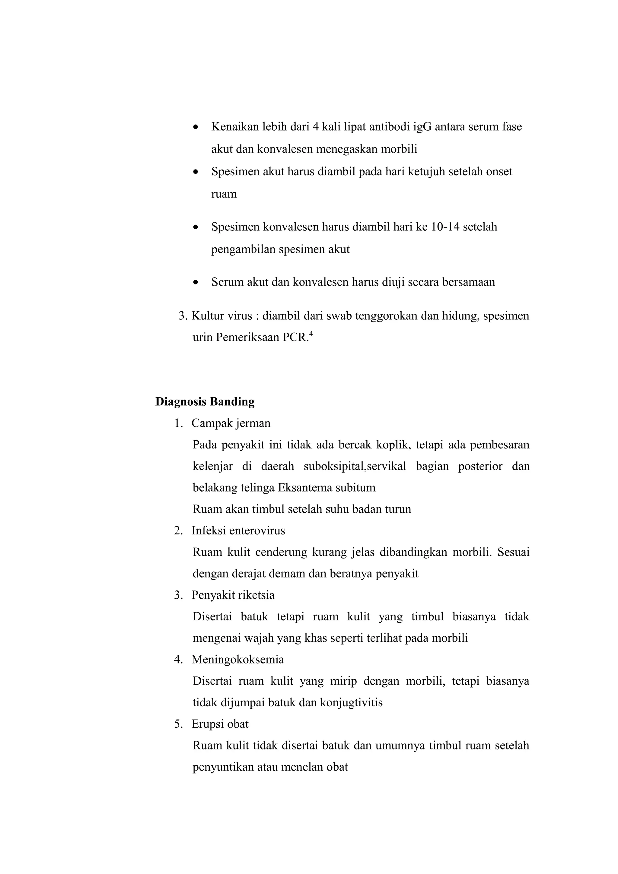 • Kenaikan lebih dari 4 kali lipat antibodi igG antara serum fase
akut dan konvalesen menegaskan morbili
• Spesimen akut harus diambil pada hari ketujuh setelah onset
ruam
• Spesimen konvalesen harus diambil hari ke 10-14 setelah
pengambilan spesimen akut
• Serum akut dan konvalesen harus diuji secara bersamaan
3. Kultur virus : diambil dari swab tenggorokan dan hidung, spesimen
urin Pemeriksaan PCR.4
Diagnosis Banding
1. Campak jerman
Pada penyakit ini tidak ada bercak koplik, tetapi ada pembesaran
kelenjar di daerah suboksipital,servikal bagian posterior dan
belakang telinga Eksantema subitum
Ruam akan timbul setelah suhu badan turun
2. Infeksi enterovirus
Ruam kulit cenderung kurang jelas dibandingkan morbili. Sesuai
dengan derajat demam dan beratnya penyakit
3. Penyakit riketsia
Disertai batuk tetapi ruam kulit yang timbul biasanya tidak
mengenai wajah yang khas seperti terlihat pada morbili
4. Meningokoksemia
Disertai ruam kulit yang mirip dengan morbili, tetapi biasanya
tidak dijumpai batuk dan konjugtivitis
5. Erupsi obat
Ruam kulit tidak disertai batuk dan umumnya timbul ruam setelah
penyuntikan atau menelan obat
 