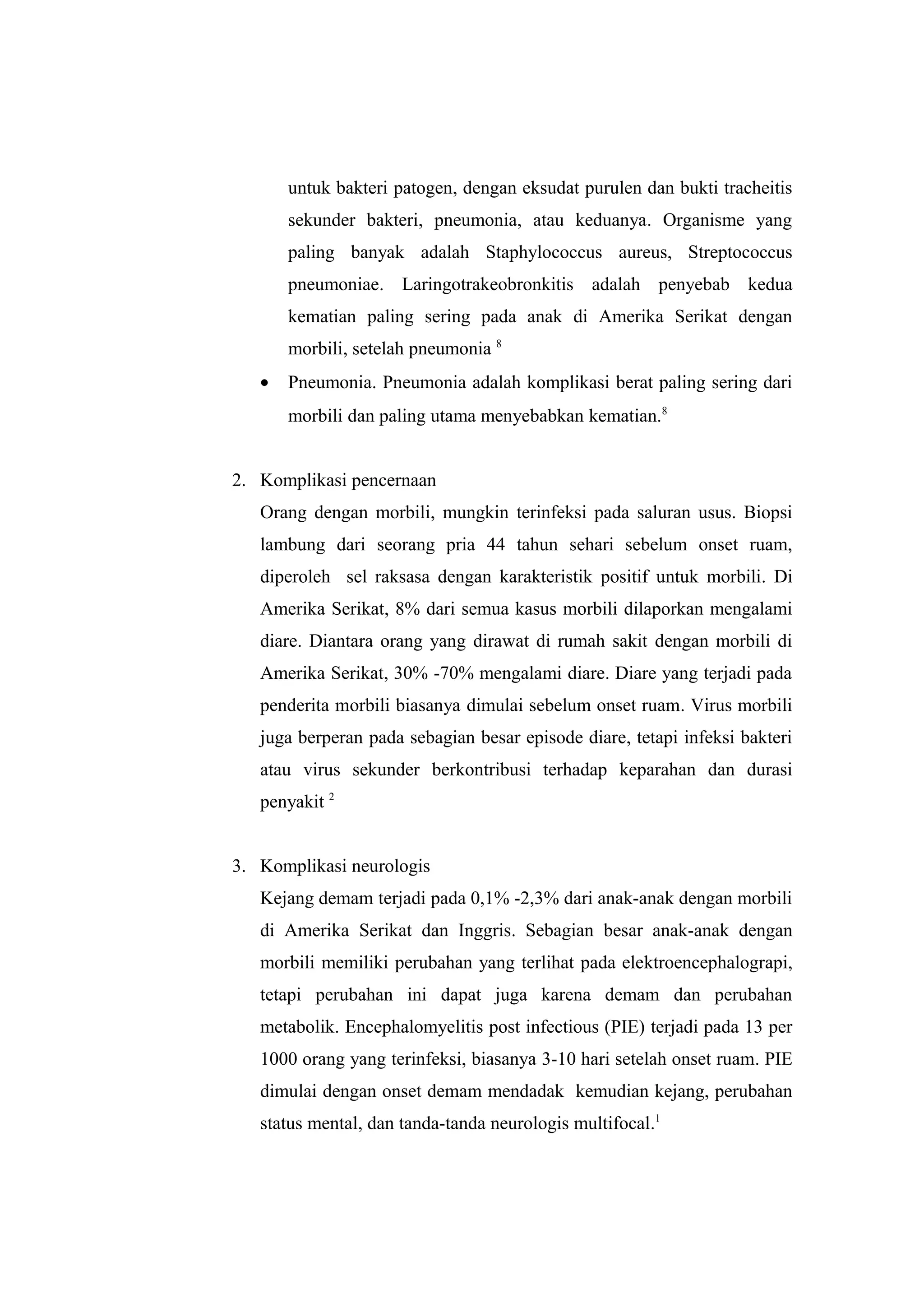 untuk bakteri patogen, dengan eksudat purulen dan bukti tracheitis
sekunder bakteri, pneumonia, atau keduanya. Organisme yang
paling banyak adalah Staphylococcus aureus, Streptococcus
pneumoniae. Laringotrakeobronkitis adalah penyebab kedua
kematian paling sering pada anak di Amerika Serikat dengan
morbili, setelah pneumonia 8
• Pneumonia. Pneumonia adalah komplikasi berat paling sering dari
morbili dan paling utama menyebabkan kematian.8
2. Komplikasi pencernaan
Orang dengan morbili, mungkin terinfeksi pada saluran usus. Biopsi
lambung dari seorang pria 44 tahun sehari sebelum onset ruam,
diperoleh sel raksasa dengan karakteristik positif untuk morbili. Di
Amerika Serikat, 8% dari semua kasus morbili dilaporkan mengalami
diare. Diantara orang yang dirawat di rumah sakit dengan morbili di
Amerika Serikat, 30% -70% mengalami diare. Diare yang terjadi pada
penderita morbili biasanya dimulai sebelum onset ruam. Virus morbili
juga berperan pada sebagian besar episode diare, tetapi infeksi bakteri
atau virus sekunder berkontribusi terhadap keparahan dan durasi
penyakit 2
3. Komplikasi neurologis
Kejang demam terjadi pada 0,1% -2,3% dari anak-anak dengan morbili
di Amerika Serikat dan Inggris. Sebagian besar anak-anak dengan
morbili memiliki perubahan yang terlihat pada elektroencephalograpi,
tetapi perubahan ini dapat juga karena demam dan perubahan
metabolik. Encephalomyelitis post infectious (PIE) terjadi pada 13 per
1000 orang yang terinfeksi, biasanya 3-10 hari setelah onset ruam. PIE
dimulai dengan onset demam mendadak kemudian kejang, perubahan
status mental, dan tanda-tanda neurologis multifocal.1
 