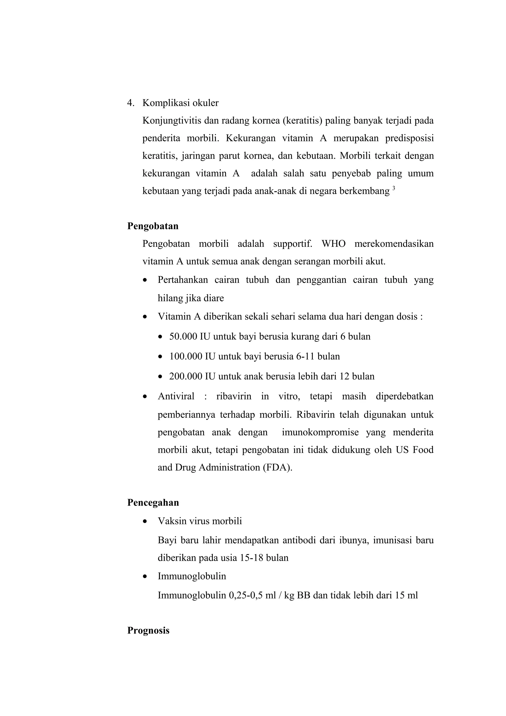 4. Komplikasi okuler
Konjungtivitis dan radang kornea (keratitis) paling banyak terjadi pada
penderita morbili. Kekurangan vitamin A merupakan predisposisi
keratitis, jaringan parut kornea, dan kebutaan. Morbili terkait dengan
kekurangan vitamin A adalah salah satu penyebab paling umum
kebutaan yang terjadi pada anak-anak di negara berkembang 3
Pengobatan
Pengobatan morbili adalah supportif. WHO merekomendasikan
vitamin A untuk semua anak dengan serangan morbili akut.
• Pertahankan cairan tubuh dan penggantian cairan tubuh yang
hilang jika diare
• Vitamin A diberikan sekali sehari selama dua hari dengan dosis :
• 50.000 IU untuk bayi berusia kurang dari 6 bulan
• 100.000 IU untuk bayi berusia 6-11 bulan
• 200.000 IU untuk anak berusia lebih dari 12 bulan
• Antiviral : ribavirin in vitro, tetapi masih diperdebatkan
pemberiannya terhadap morbili. Ribavirin telah digunakan untuk
pengobatan anak dengan imunokompromise yang menderita
morbili akut, tetapi pengobatan ini tidak didukung oleh US Food
and Drug Administration (FDA).
Pencegahan
• Vaksin virus morbili
Bayi baru lahir mendapatkan antibodi dari ibunya, imunisasi baru
diberikan pada usia 15-18 bulan
• Immunoglobulin
Immunoglobulin 0,25-0,5 ml / kg BB dan tidak lebih dari 15 ml
Prognosis
 