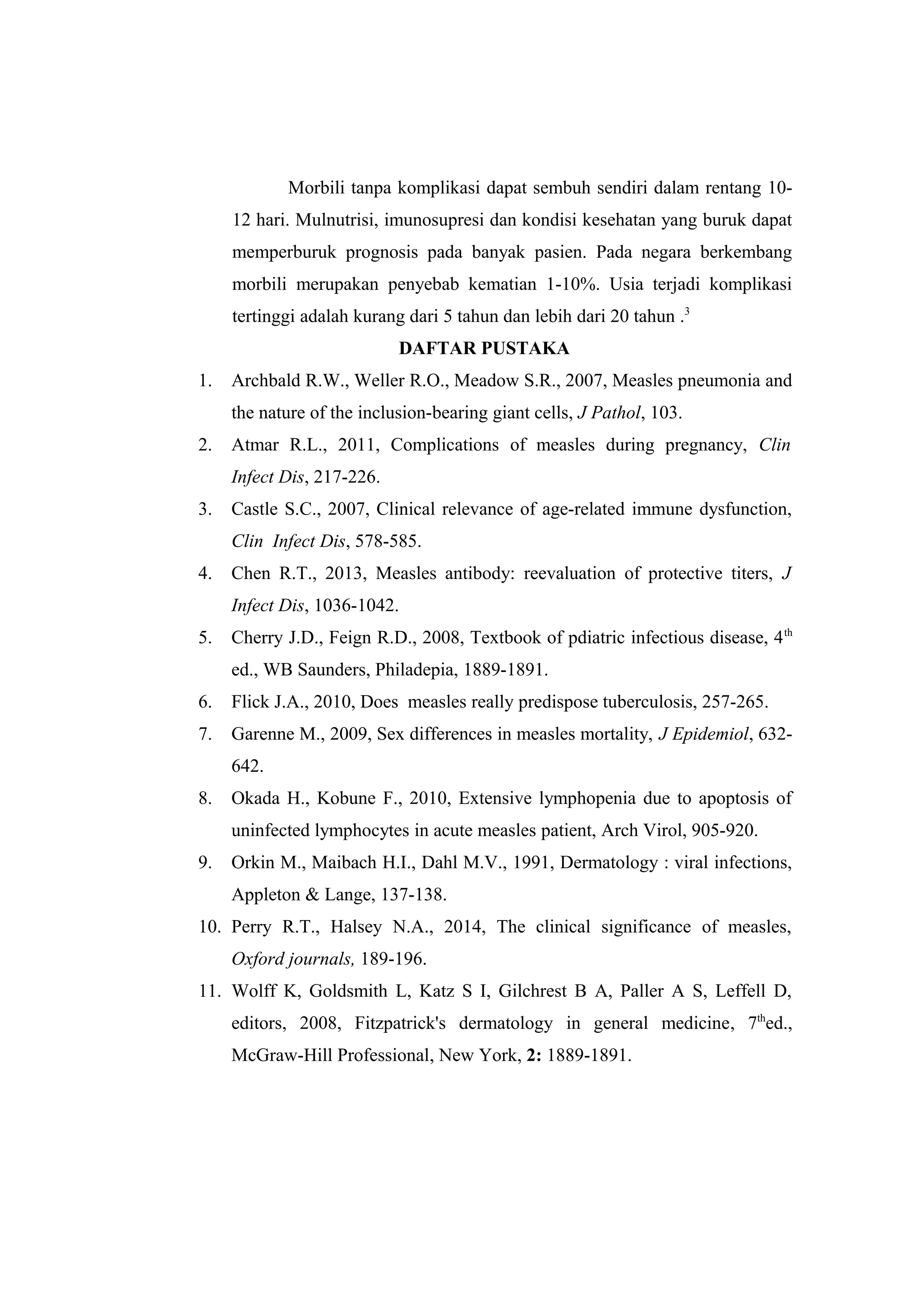Morbili tanpa komplikasi dapat sembuh sendiri dalam rentang 10-
12 hari. Mulnutrisi, imunosupresi dan kondisi kesehatan yang buruk dapat
memperburuk prognosis pada banyak pasien. Pada negara berkembang
morbili merupakan penyebab kematian 1-10%. Usia terjadi komplikasi
tertinggi adalah kurang dari 5 tahun dan lebih dari 20 tahun .3
DAFTAR PUSTAKA
1. Archbald R.W., Weller R.O., Meadow S.R., 2007, Measles pneumonia and
the nature of the inclusion-bearing giant cells, J Pathol, 103.
2. Atmar R.L., 2011, Complications of measles during pregnancy, Clin
Infect Dis, 217-226.
3. Castle S.C., 2007, Clinical relevance of age-related immune dysfunction,
Clin Infect Dis, 578-585.
4. Chen R.T., 2013, Measles antibody: reevaluation of protective titers, J
Infect Dis, 1036-1042.
5. Cherry J.D., Feign R.D., 2008, Textbook of pdiatric infectious disease, 4th
ed., WB Saunders, Philadepia, 1889-1891.
6. Flick J.A., 2010, Does measles really predispose tuberculosis, 257-265.
7. Garenne M., 2009, Sex differences in measles mortality, J Epidemiol, 632-
642.
8. Okada H., Kobune F., 2010, Extensive lymphopenia due to apoptosis of
uninfected lymphocytes in acute measles patient, Arch Virol, 905-920.
9. Orkin M., Maibach H.I., Dahl M.V., 1991, Dermatology : viral infections,
Appleton & Lange, 137-138.
10. Perry R.T., Halsey N.A., 2014, The clinical significance of measles,
Oxford journals, 189-196.
11. Wolff K, Goldsmith L, Katz S I, Gilchrest B A, Paller A S, Leffell D,
editors, 2008, Fitzpatrick's dermatology in general medicine, 7th
ed.,
McGraw-Hill Professional, New York, 2: 1889-1891.
 