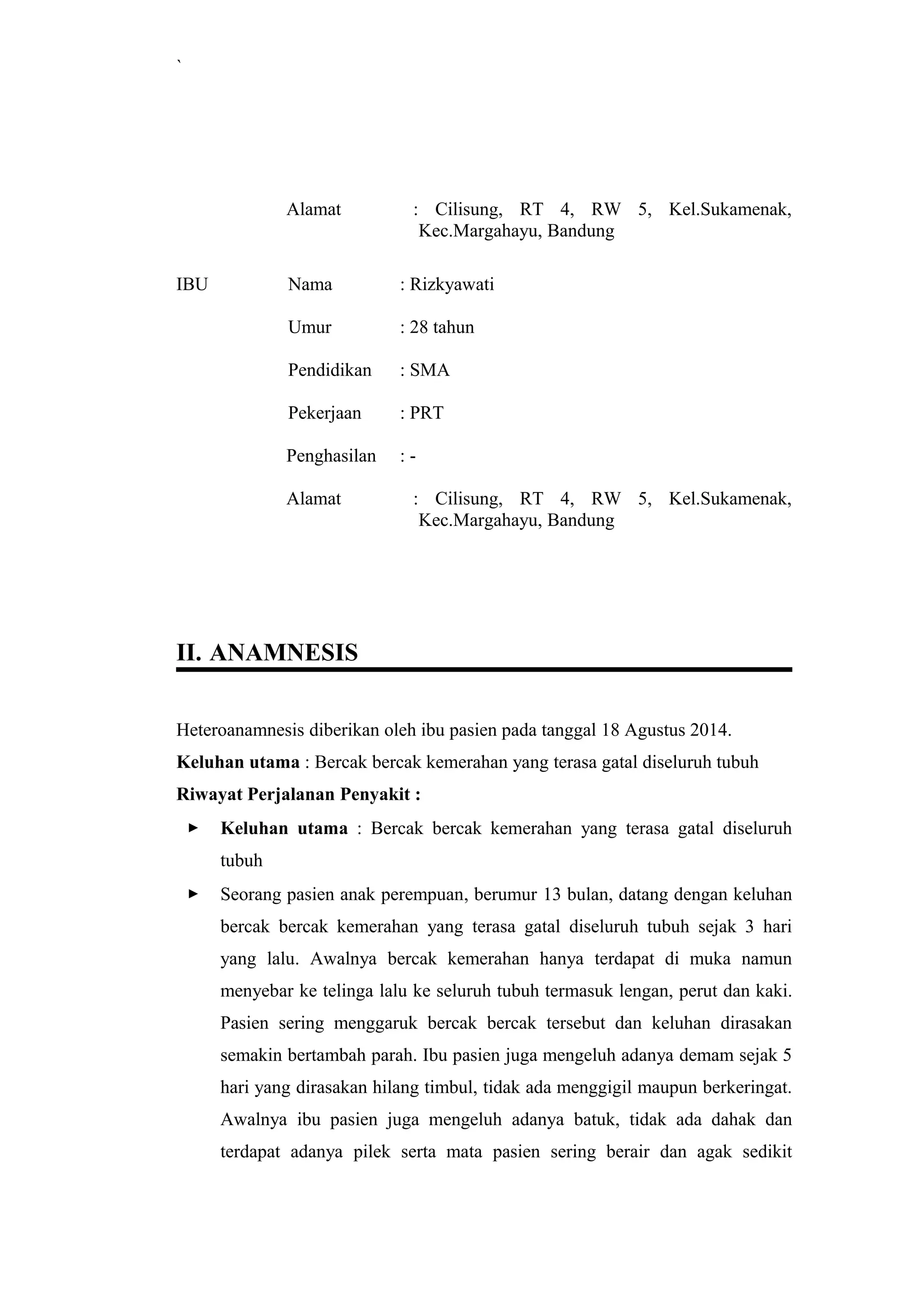 `
Alamat : Cilisung, RT 4, RW 5, Kel.Sukamenak,
Kec.Margahayu, Bandung
IBU Nama : Rizkyawati
Umur : 28 tahun
Pendidikan : SMA
Pekerjaan : PRT
Penghasilan : -
Alamat : Cilisung, RT 4, RW 5, Kel.Sukamenak,
Kec.Margahayu, Bandung
II. ANAMNESIS
Heteroanamnesis diberikan oleh ibu pasien pada tanggal 18 Agustus 2014.
Keluhan utama : Bercak bercak kemerahan yang terasa gatal diseluruh tubuh
Riwayat Perjalanan Penyakit :
 Keluhan utama : Bercak bercak kemerahan yang terasa gatal diseluruh
tubuh
 Seorang pasien anak perempuan, berumur 13 bulan, datang dengan keluhan
bercak bercak kemerahan yang terasa gatal diseluruh tubuh sejak 3 hari
yang lalu. Awalnya bercak kemerahan hanya terdapat di muka namun
menyebar ke telinga lalu ke seluruh tubuh termasuk lengan, perut dan kaki.
Pasien sering menggaruk bercak bercak tersebut dan keluhan dirasakan
semakin bertambah parah. Ibu pasien juga mengeluh adanya demam sejak 5
hari yang dirasakan hilang timbul, tidak ada menggigil maupun berkeringat.
Awalnya ibu pasien juga mengeluh adanya batuk, tidak ada dahak dan
terdapat adanya pilek serta mata pasien sering berair dan agak sedikit
 