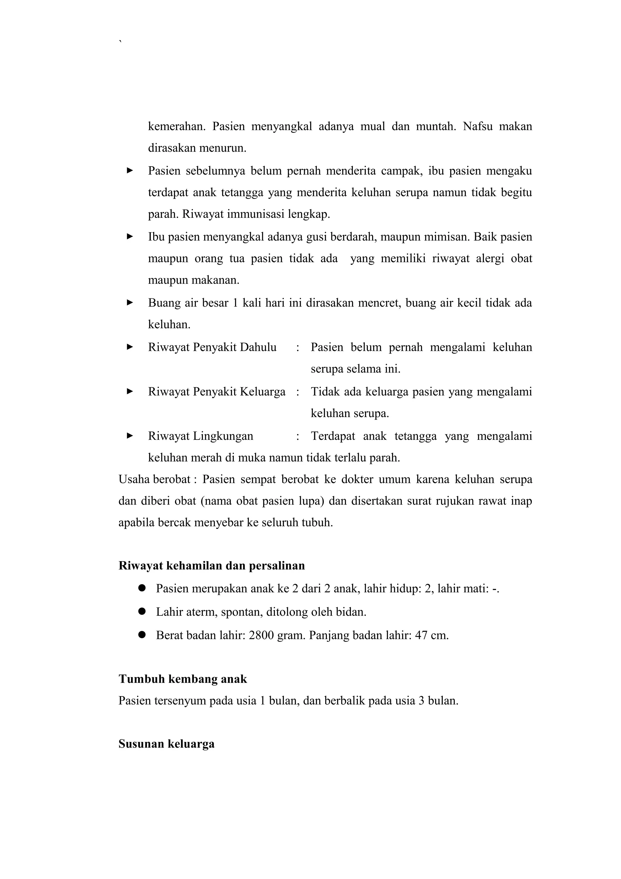 `
kemerahan. Pasien menyangkal adanya mual dan muntah. Nafsu makan
dirasakan menurun.
 Pasien sebelumnya belum pernah menderita campak, ibu pasien mengaku
terdapat anak tetangga yang menderita keluhan serupa namun tidak begitu
parah. Riwayat immunisasi lengkap.
 Ibu pasien menyangkal adanya gusi berdarah, maupun mimisan. Baik pasien
maupun orang tua pasien tidak ada yang memiliki riwayat alergi obat
maupun makanan.
 Buang air besar 1 kali hari ini dirasakan mencret, buang air kecil tidak ada
keluhan.
 Riwayat Penyakit Dahulu : Pasien belum pernah mengalami keluhan
serupa selama ini.
 Riwayat Penyakit Keluarga : Tidak ada keluarga pasien yang mengalami
keluhan serupa.
 Riwayat Lingkungan : Terdapat anak tetangga yang mengalami
keluhan merah di muka namun tidak terlalu parah.
Usaha berobat : Pasien sempat berobat ke dokter umum karena keluhan serupa
dan diberi obat (nama obat pasien lupa) dan disertakan surat rujukan rawat inap
apabila bercak menyebar ke seluruh tubuh.
Riwayat kehamilan dan persalinan
 Pasien merupakan anak ke 2 dari 2 anak, lahir hidup: 2, lahir mati: -.
 Lahir aterm, spontan, ditolong oleh bidan.
 Berat badan lahir: 2800 gram. Panjang badan lahir: 47 cm.
Tumbuh kembang anak
Pasien tersenyum pada usia 1 bulan, dan berbalik pada usia 3 bulan.
Susunan keluarga
 