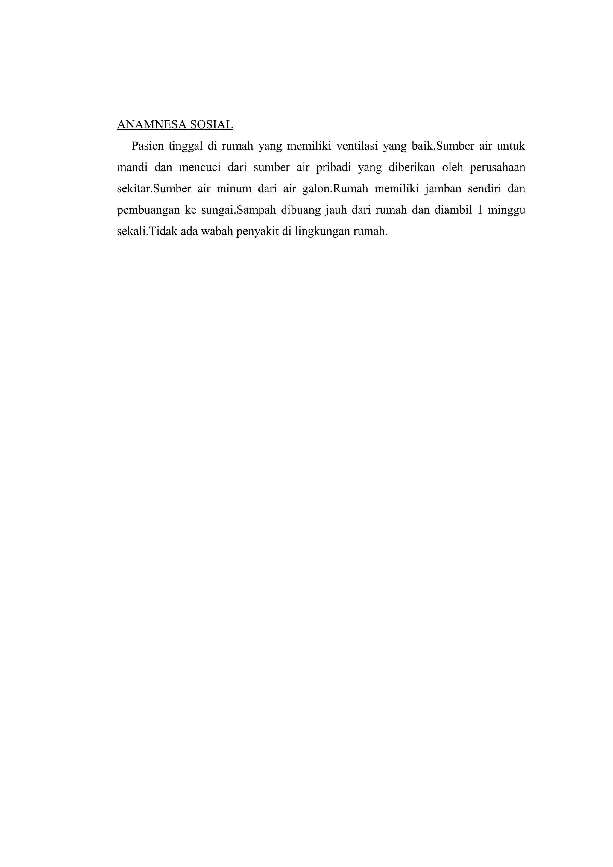 ANAMNESA SOSIAL
Pasien tinggal di rumah yang memiliki ventilasi yang baik.Sumber air untuk
mandi dan mencuci dari sumber air pribadi yang diberikan oleh perusahaan
sekitar.Sumber air minum dari air galon.Rumah memiliki jamban sendiri dan
pembuangan ke sungai.Sampah dibuang jauh dari rumah dan diambil 1 minggu
sekali.Tidak ada wabah penyakit di lingkungan rumah.
 
