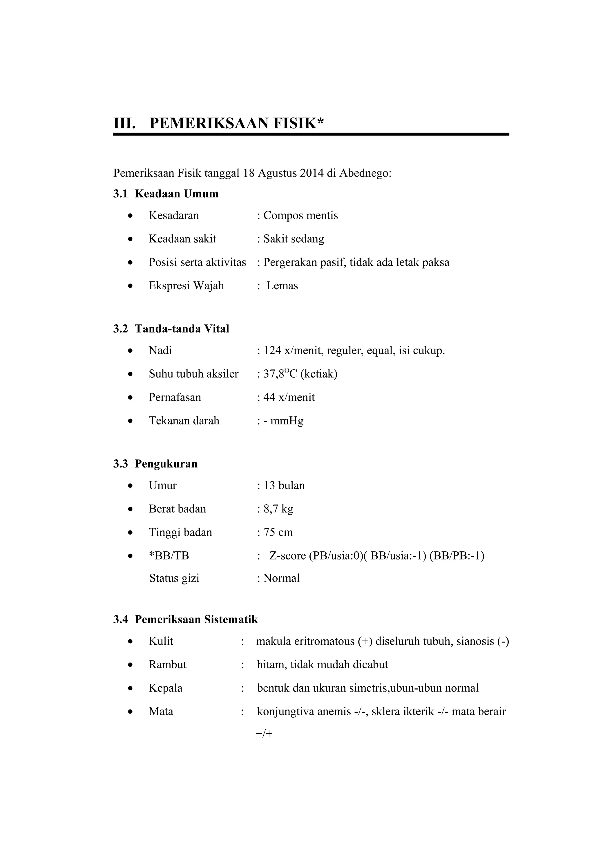 III. PEMERIKSAAN FISIK*
Pemeriksaan Fisik tanggal 18 Agustus 2014 di Abednego:
3.1 Keadaan Umum
• Kesadaran : Compos mentis
• Keadaan sakit : Sakit sedang
• Posisi serta aktivitas : Pergerakan pasif, tidak ada letak paksa
• Ekspresi Wajah : Lemas
3.2 Tanda-tanda Vital
• Nadi : 124 x/menit, reguler, equal, isi cukup.
• Suhu tubuh aksiler : 37,8O
C (ketiak)
• Pernafasan : 44 x/menit
• Tekanan darah : - mmHg
3.3 Pengukuran
• Umur : 13 bulan
• Berat badan : 8,7 kg
• Tinggi badan : 75 cm
• *BB/TB : Z-score (PB/usia:0)( BB/usia:-1) (BB/PB:-1)
Status gizi : Normal
3.4 Pemeriksaan Sistematik
• Kulit : makula eritromatous (+) diseluruh tubuh, sianosis (-)
• Rambut : hitam, tidak mudah dicabut
• Kepala : bentuk dan ukuran simetris,ubun-ubun normal
• Mata : konjungtiva anemis -/-, sklera ikterik -/- mata berair
+/+
 