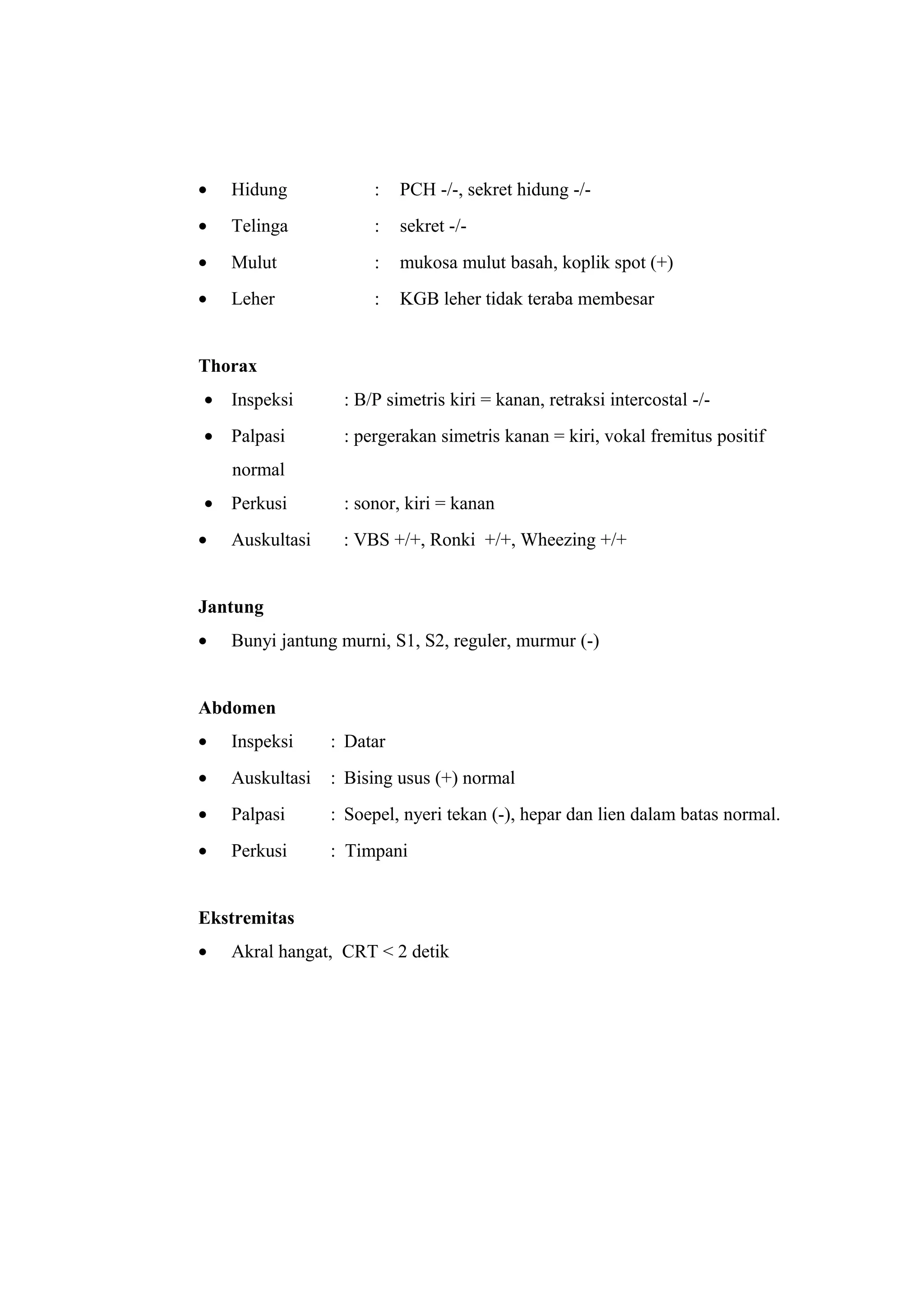 • Hidung : PCH -/-, sekret hidung -/-
• Telinga : sekret -/-
• Mulut : mukosa mulut basah, koplik spot (+)
• Leher : KGB leher tidak teraba membesar
Thorax
• Inspeksi : B/P simetris kiri = kanan, retraksi intercostal -/-
• Palpasi : pergerakan simetris kanan = kiri, vokal fremitus positif
normal
• Perkusi : sonor, kiri = kanan
• Auskultasi : VBS +/+, Ronki +/+, Wheezing +/+
Jantung
• Bunyi jantung murni, S1, S2, reguler, murmur (-)
Abdomen
• Inspeksi : Datar
• Auskultasi : Bising usus (+) normal
• Palpasi : Soepel, nyeri tekan (-), hepar dan lien dalam batas normal.
• Perkusi : Timpani
Ekstremitas
• Akral hangat, CRT < 2 detik
 