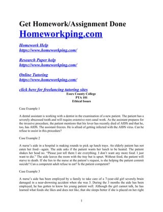 Get Homework/Assignment Done
Homeworkping.com
Homework Help
https://www.homeworkping.com/
Research Paper help
https://www.homeworkping.com/
Online Tutoring
https://www.homeworkping.com/
click here for freelancing tutoring sites
Essex County College
PTA 101
Ethical Issues
Case Example 1
A dental assistant is working with a dentist in the examination of a new patient. The patient has a
severely abscessed tooth and will require extensive root canal work. As the assistant prepares for
the invasive procedure, the patient mentions that his lover has recently died of AIDS and that he,
too, has AIDS. The assistant freezes. He is afraid of getting infected with the AIDS virus. Can he
refuse to assist in this procedure?
Case Example 2
A nurse’s aide in a hospital is making rounds to pick up lunch trays. An elderly patient has not
eaten her food—again. The aide asks if the patient wants her lunch to be heated. The patient
shakes her head no. “Please just tell them I ate everything. I don’t want any more food. I just
want to die.” The aide leaves the room with the tray but is upset. Without food, the patient will
starve to death. If she lies to the nurse at the patient’s request, is she helping the patient commit
suicide? Can a competent adult refuse to eat? Is the patient competent?
Case Example 3
A nurse’s aide has been employed by a family to take care of a 7-year-old girl severely brain
damaged in a near-drowning accident when she was 3. During the 3 months the aide has been
employed, he has gotten to know his young patient well. Although the girl cannot talk, he has
learned what foods she likes and does not like, that she sleeps better if she is placed on her right
1
 