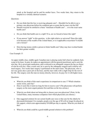 attack at the hospital and he and his mother leave. Two weeks later, they return to the
hospital in a virtually identical scenario.
Questions:
• Do you think that this boy is receiving adequate care?…Shouldn't he be able to see a
primary care physician before his condition gets so acute that he must visit the ER?
• Should everyone be entitled to a basic "minimum of health care"… or to the exact same
health care?
• Do you think that health care is a right? If so, are we forced to honor this right?
• If you answer “right” to this question, is this right relative or universal? Does this right
exist because of the wealth of the United States, or is it applicable everywhere? Is health
care a luxury?
• Does having money entitle a person to better health care? (they may have worked harder
for their greater wealth)
Case Example 13
An upper middle class, middle aged, Canadian man is playing racket ball when he suddenly feels
a pop in his knee. In pain, he makes an appointment with his general practitioner and is seen the
next day. He is given pain medication, and is referred to an orthopedic surgeon (he has no choice
of who he will see). After a week wait, he is seen by the orthopedic surgeon and is told he will
need surgery. Two weeks later surgery is performed on the man's knee. The physician, who is
not very good, does a poor job on the knee, and the man walks with a slight limp for the rest of
his life. The surgery costs the man no money directly, however, he pays for it with higher taxes.
Questions:
• What do you think of this man's experience in comparison to case 1? Which situation
seems worse, and why?
• Does it seem like it took too long for him to receive care? (The physicians will perform
surgery on the more urgent patients first and then on the less serious.)
• What do you think about not being able to choose your own physician? (Note: In the
United States, many insurance companies limit which physicians you choose.)
• One suggested solution for our current health care woes is that care for the elderly be
decreased/eliminated. For example, people over the age of 80 will no longer be placed on
life support, which costs approximately $10,000 per day to operate. What do you think of
this?
• What do you think could be a good middle ground solution to this problem?
6
 