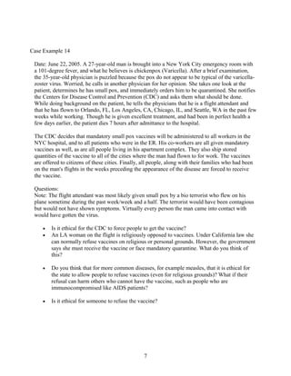 Case Example 14
Date: June 22, 2005. A 27-year-old man is brought into a New York City emergency room with
a 101-degree fever, and what he believes is chickenpox (Varicella). After a brief examination,
the 35-year-old physician is puzzled because the pox do not appear to be typical of the varicella-
zoster virus. Worried, he calls in another physician for her opinion. She takes one look at the
patient, determines he has small pox, and immediately orders him to be quarantined. She notifies
the Centers for Disease Control and Prevention (CDC) and asks them what should be done.
While doing background on the patient, he tells the physicians that he is a flight attendant and
that he has flown to Orlando, FL, Los Angeles, CA, Chicago, IL, and Seattle, WA in the past few
weeks while working. Though he is given excellent treatment, and had been in perfect health a
few days earlier, the patient dies 7 hours after admittance to the hospital.
The CDC decides that mandatory small pox vaccines will be administered to all workers in the
NYC hospital, and to all patients who were in the ER. His co-workers are all given mandatory
vaccines as well, as are all people living in his apartment complex. They also ship stored
quantities of the vaccine to all of the cities where the man had flown to for work. The vaccines
are offered to citizens of these cities. Finally, all people, along with their families who had been
on the man's flights in the weeks preceding the appearance of the disease are forced to receive
the vaccine.
Questions:
Note: The flight attendant was most likely given small pox by a bio terrorist who flew on his
plane sometime during the past week/week and a half. The terrorist would have been contagious
but would not have shown symptoms. Virtually every person the man came into contact with
would have gotten the virus.
• Is it ethical for the CDC to force people to get the vaccine?
• An LA woman on the flight is religiously opposed to vaccines. Under California law she
can normally refuse vaccines on religious or personal grounds. However, the government
says she must receive the vaccine or face mandatory quarantine. What do you think of
this?
• Do you think that for more common diseases, for example measles, that it is ethical for
the state to allow people to refuse vaccines (even for religious grounds)? What if their
refusal can harm others who cannot have the vaccine, such as people who are
immunocompromised like AIDS patients?
• Is it ethical for someone to refuse the vaccine?
7
 